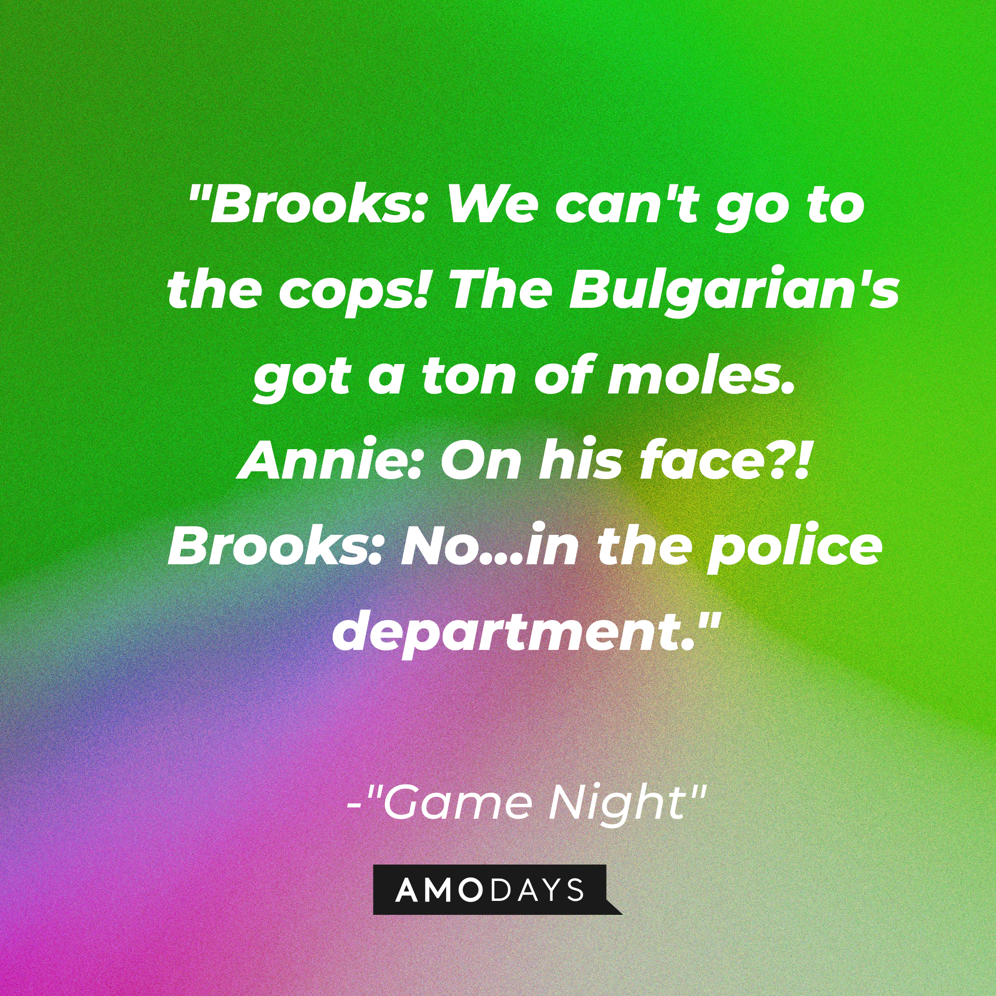 Quote from “Game Night”: “Brooks: We can't go to the cops! The Bulgarian's got a ton of moles. Annie: On his face?! Brooks: No...in the police department.” | Source: AmoDays