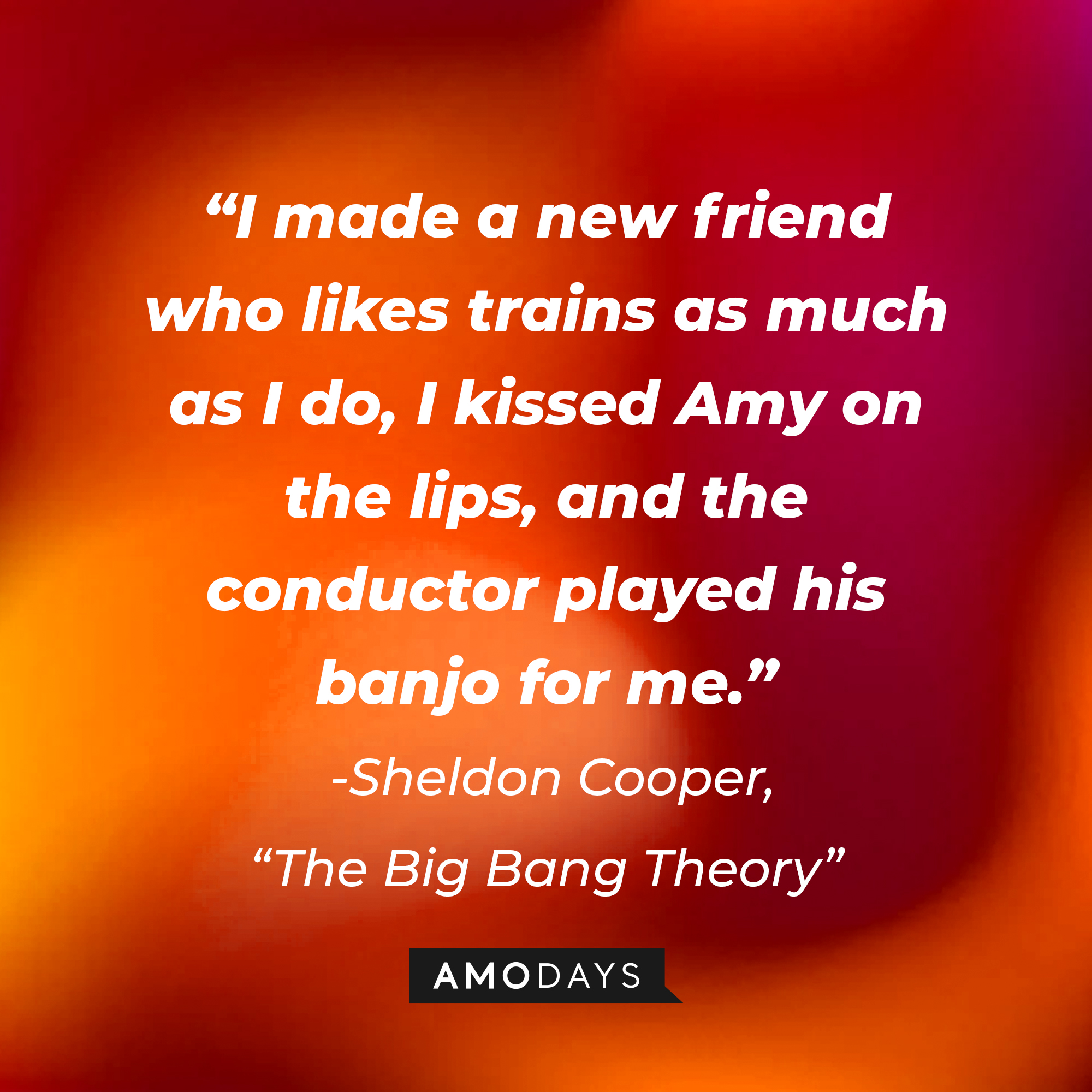 Sheldon Cooper's quote from "The Big Bang Theory": "I made a new friend who likes trains as much as I do, I kissed Amy on the lips, and the conductor played his banjo for me." | Source: Amodays