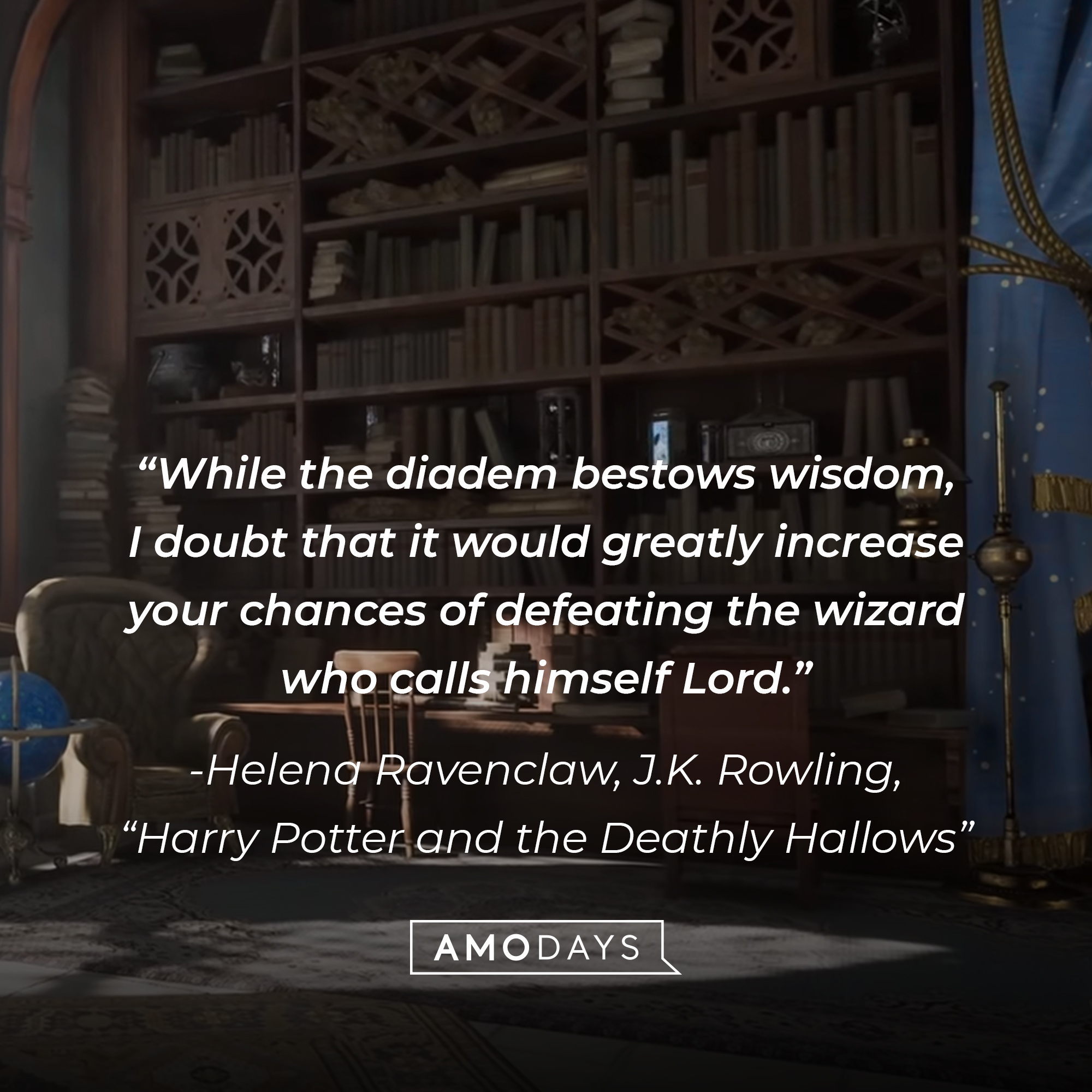 Helena Ravenclaw’s quote from J.K. Rowling’s “Harry Potter and the Deathly Hallows”:  "While the diadem bestows wisdom, I doubt that it would greatly increase your chances of defeating the wizard who calls himself Lord."