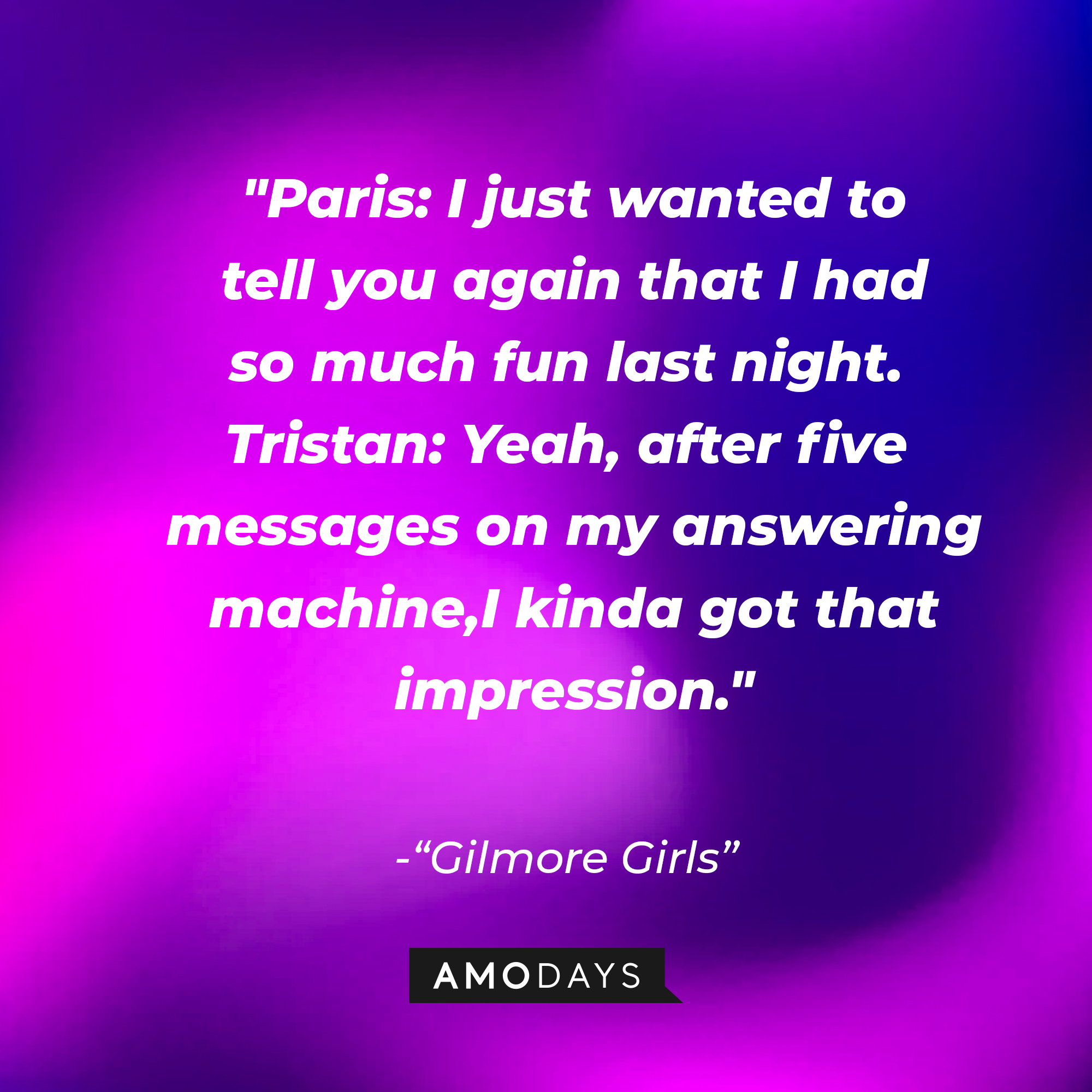 Quote from "Gilmore Girls": “Paris: I just wanted to tell you again that I had so much fun last night. Tristan: Yeah, after five messages on my answering machine, I kinda got that impression.” | Source: AmoDays