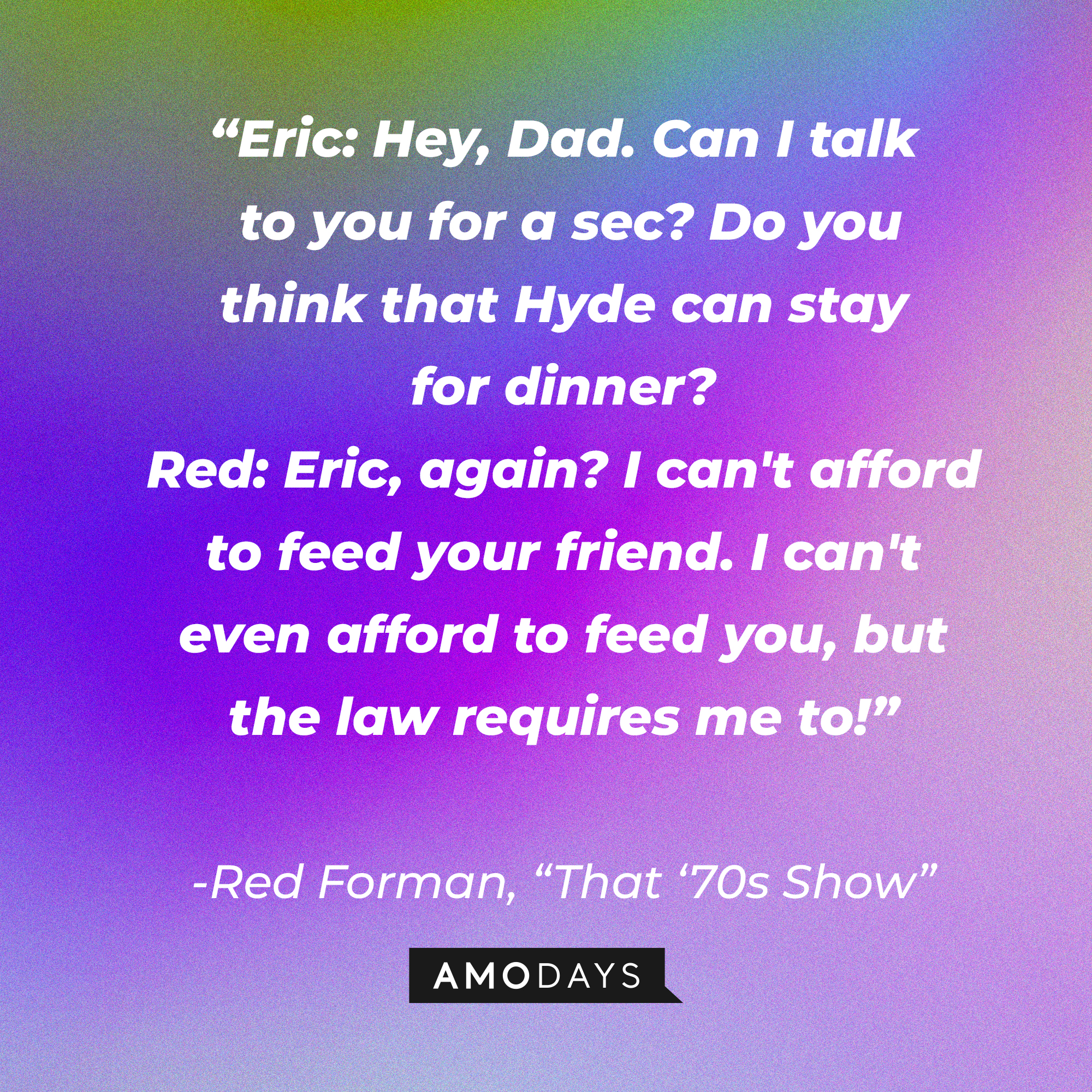 Red Forman's quote from "That '70s Show:" “Eric: Hey, Dad. Can I talk to you for a sec? Do you think that Hyde can stay for dinner? Red: Eric, again? I can't afford to feed your friend. I can't even afford to feed you, but the law requires me to!”| Source: AmoDays