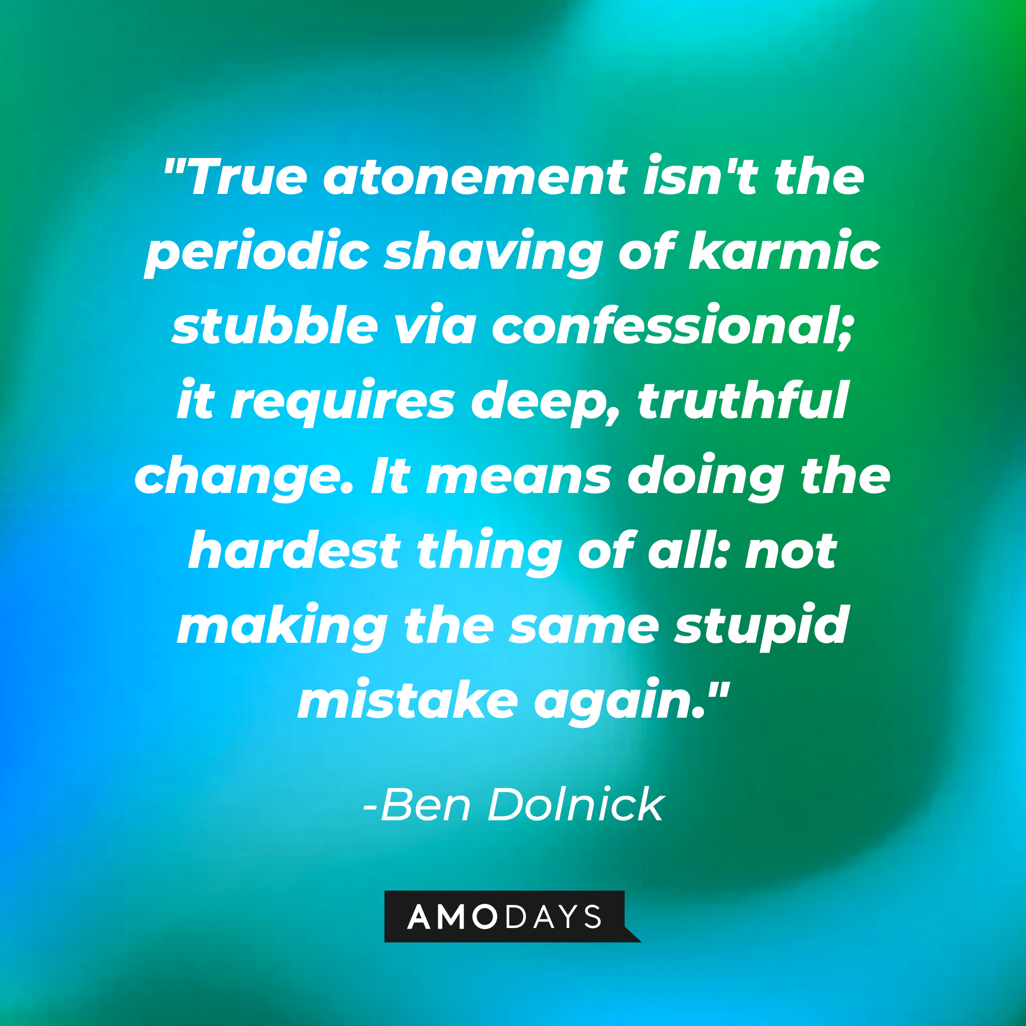 A photo with Ben Dolnick's quote, "True atonement isn't the periodic shaving of karmic stubble via confessional; it requires deep, truthful change. It means doing the hardest thing of all: not making the same stupid mistake again." | Source: Amodays