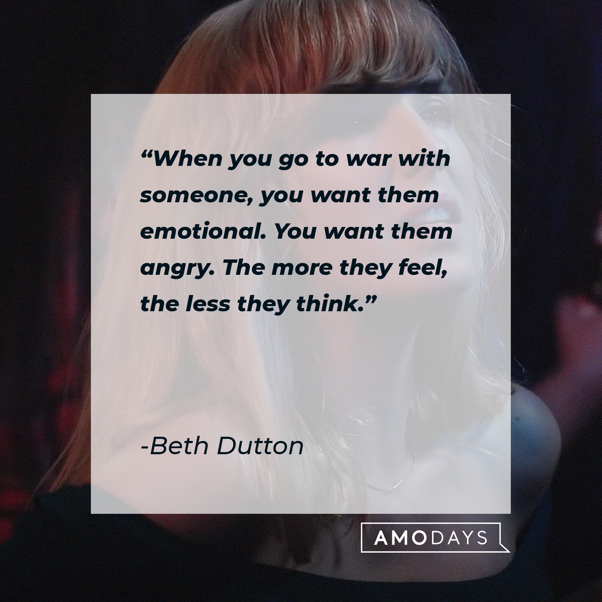  Beth Dutton's quote: "When you go to war with someone, you want them emotional. You want them angry. The more they feel, the less they think."  | Source: AmoDays