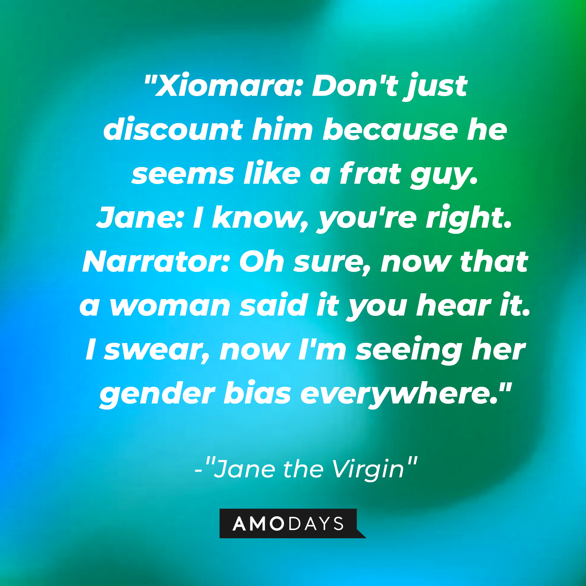 Jane Villanueva's dialogue in "Jane the Virgin:" "Xiomara: Don't just discount him because he seems like a frat guy; Jane: I know, you're right; Narrator: Oh sure, now that a woman said it you hear it. I swear, now I'm seeing her gender bias everywhere." | Source: Amodays