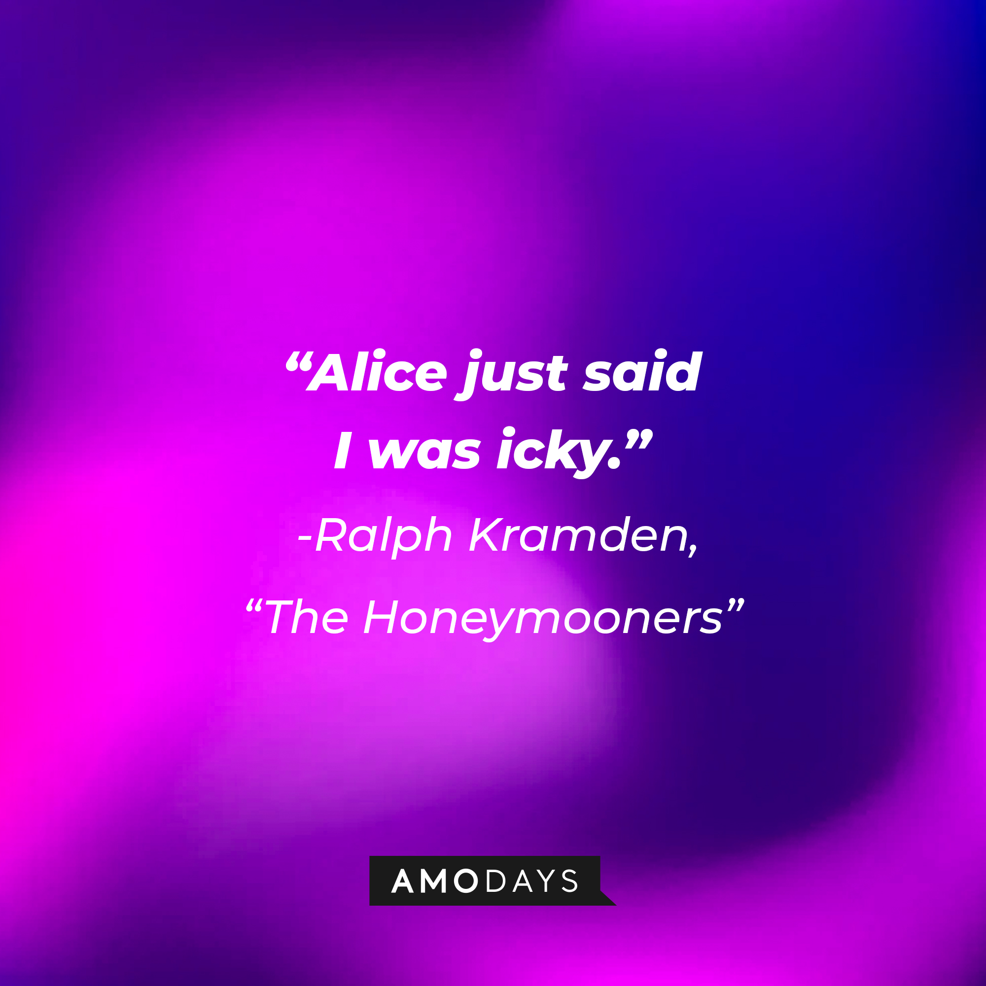 A quote from "The Honeymooners" star Ralph Kramden: "Alice just said I was icky." | So