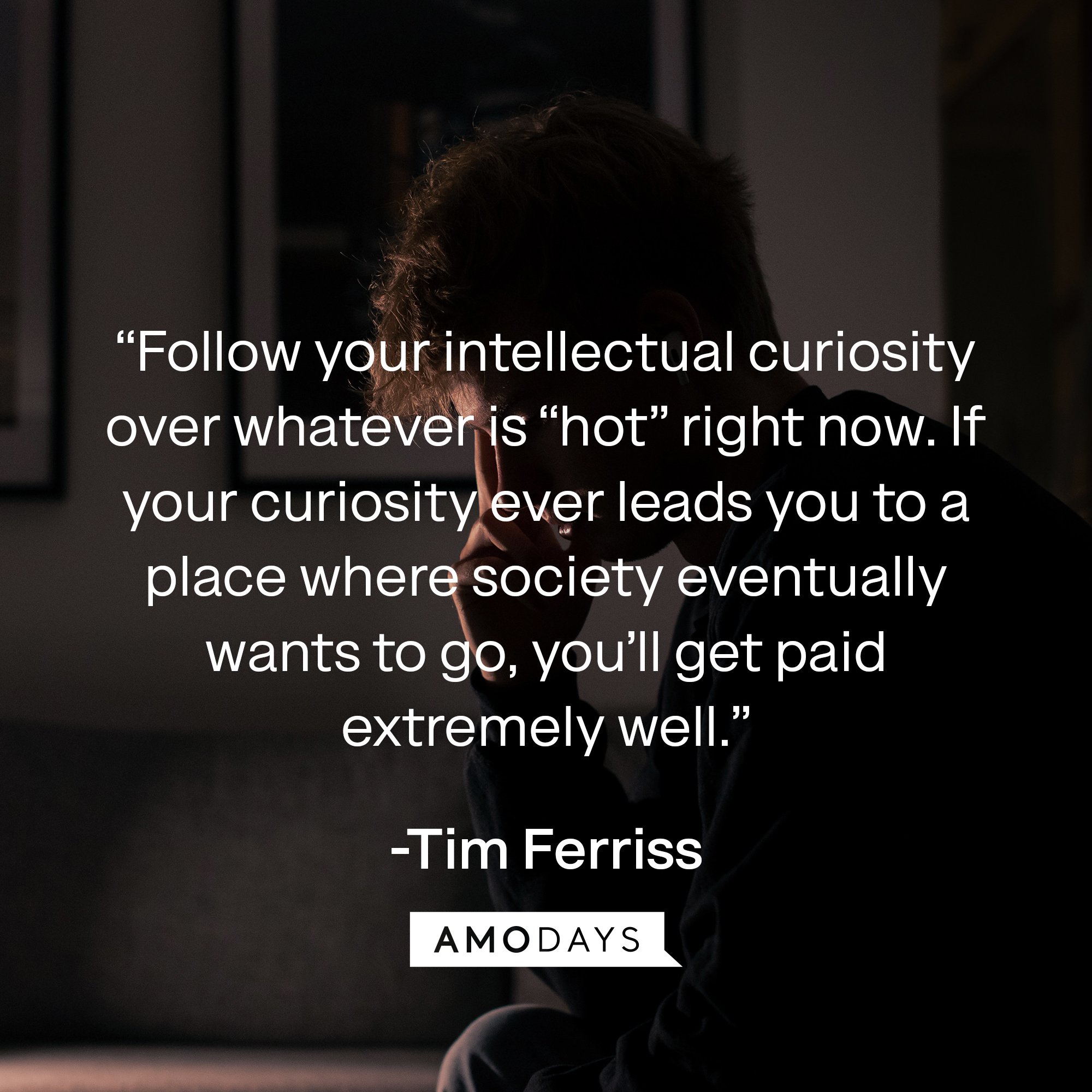 Tim Ferriss's quote: “Follow your intellectual curiosity over whatever is “hot” right now. If your curiosity ever leads you to a place where society eventually wants to go, you’ll get paid extremely well.” | Image: AmoDays