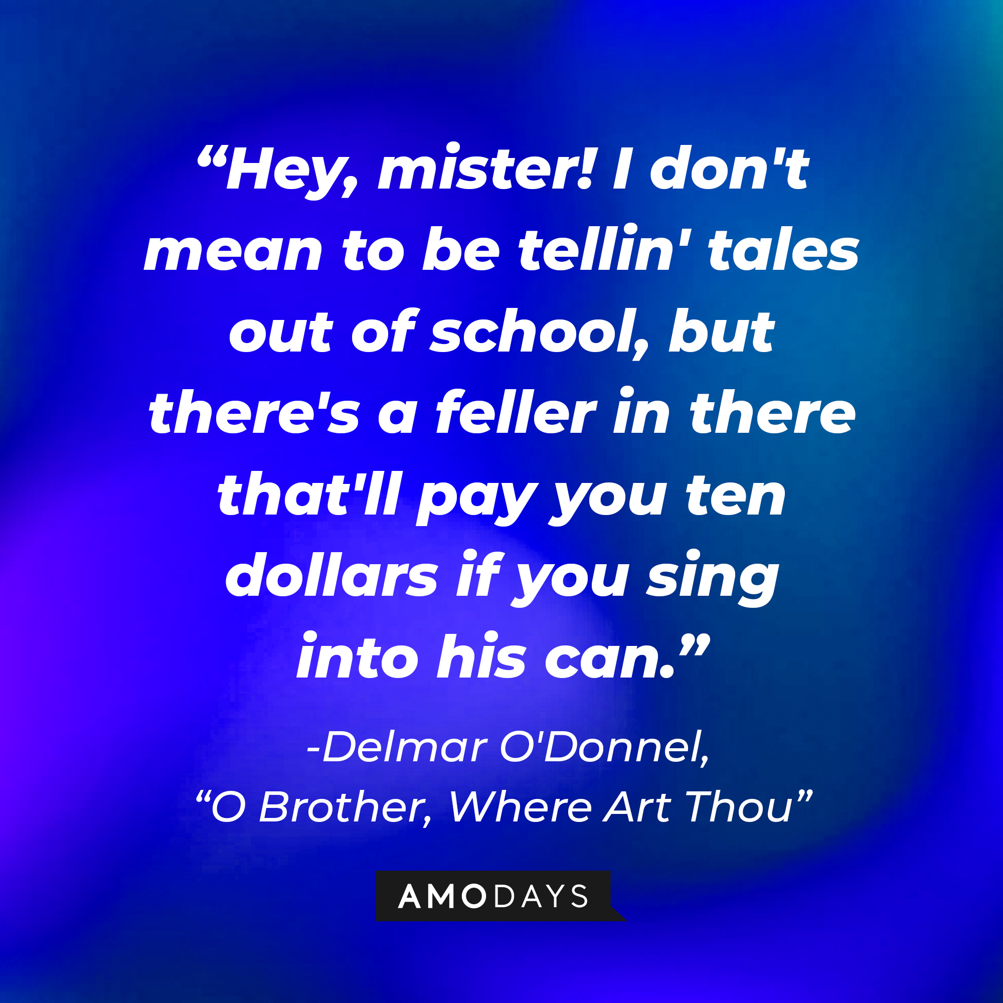 Delmar O'Donnell's quote in "O Brother, Where Art Thou:" "Hey, mister! I don't mean to be tellin' tales out of school, but there's a feller in there that'll pay you ten dollars if you sing into his can." | Source: AmoDays