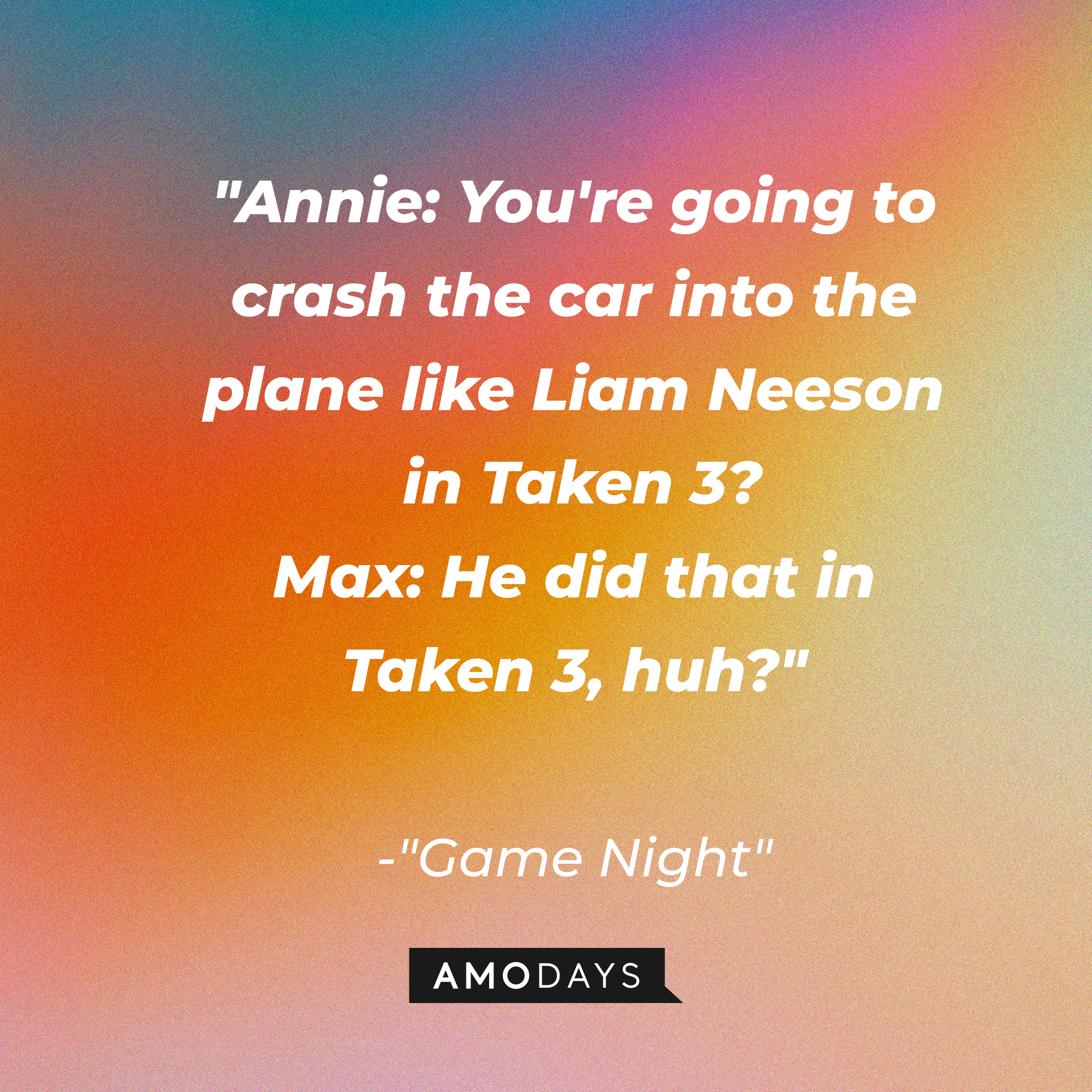 Quote from “Game Night”: “Annie: You're going to crash the car into the plane like Liam Neeson in Taken 3? Max: He did that in Taken 3, huh?” | Source: AmoDays