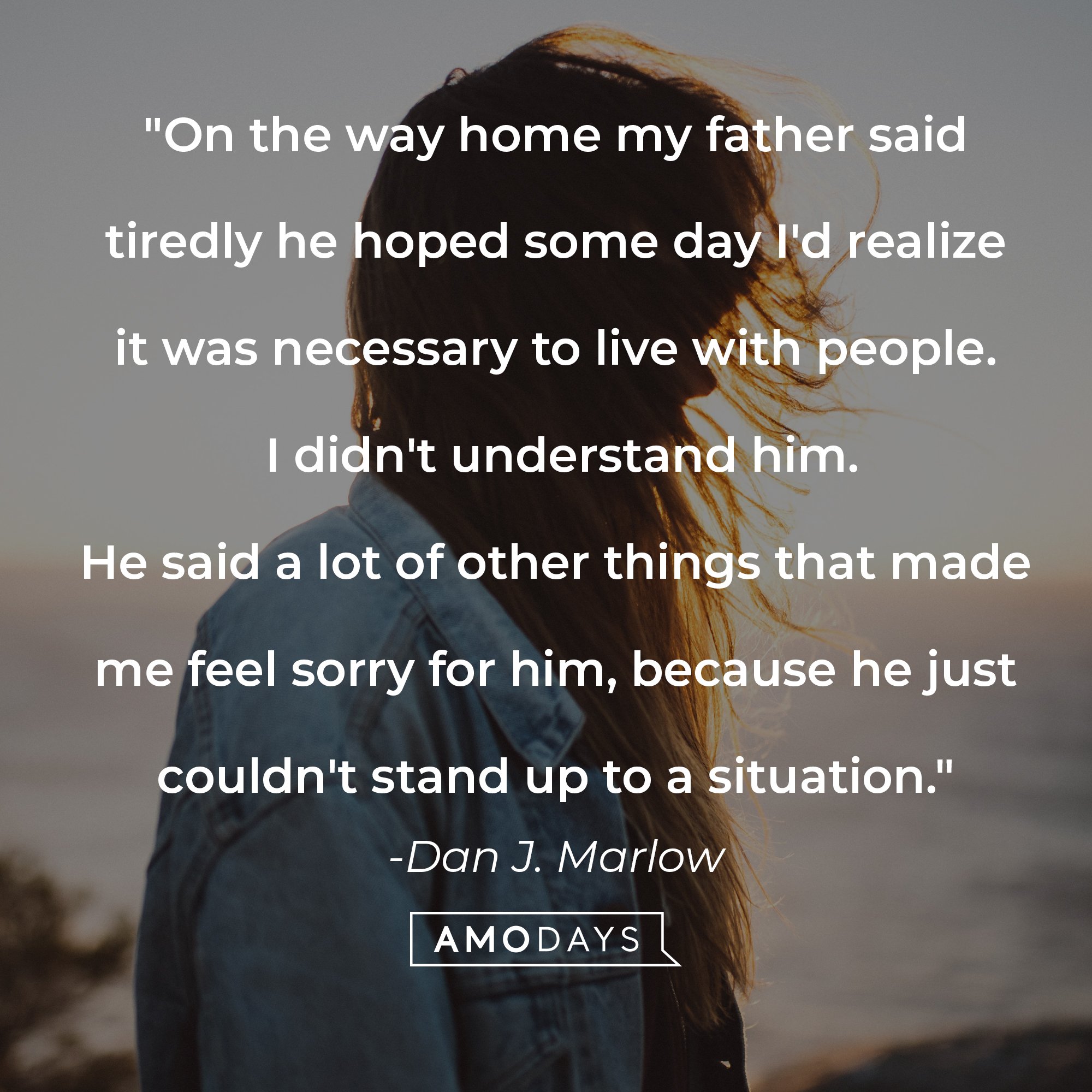 Dan J. Marlow's quote: "On the way home my father said tiredly he hoped some day I'd realize it was necessary to live with people. I didn't understand him. He said a lot of other things that made me feel sorry for him, because he just couldn't stand up to a situation." | Image: AmoDays