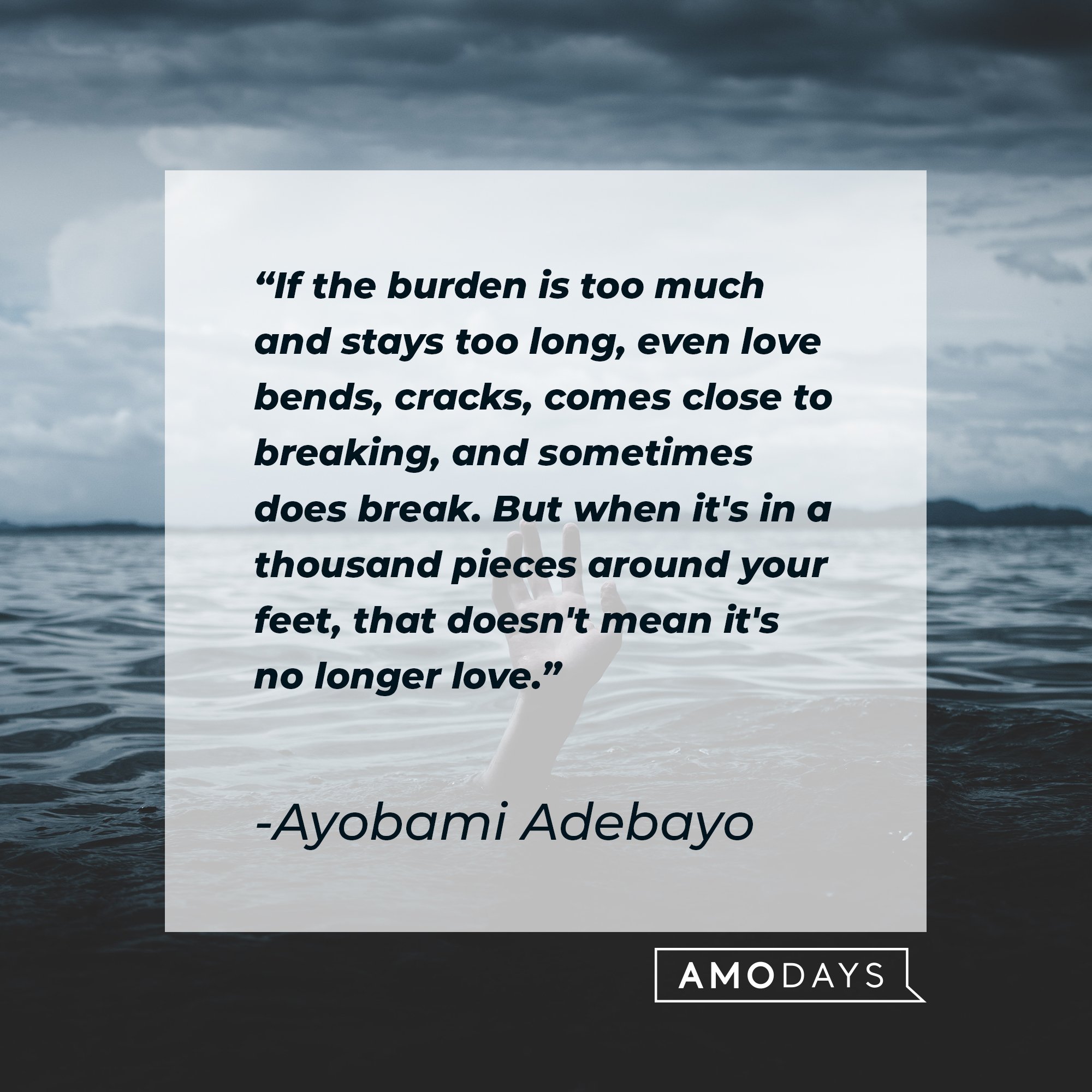 Ayobami Adebayo's quote: "If the burden is too much and stays too long, even love bends, cracks, comes close to breaking and sometimes does break. But when it's in a thousand pieces around your feet, that doesn't mean it's no longer love." | Image: AmoDays