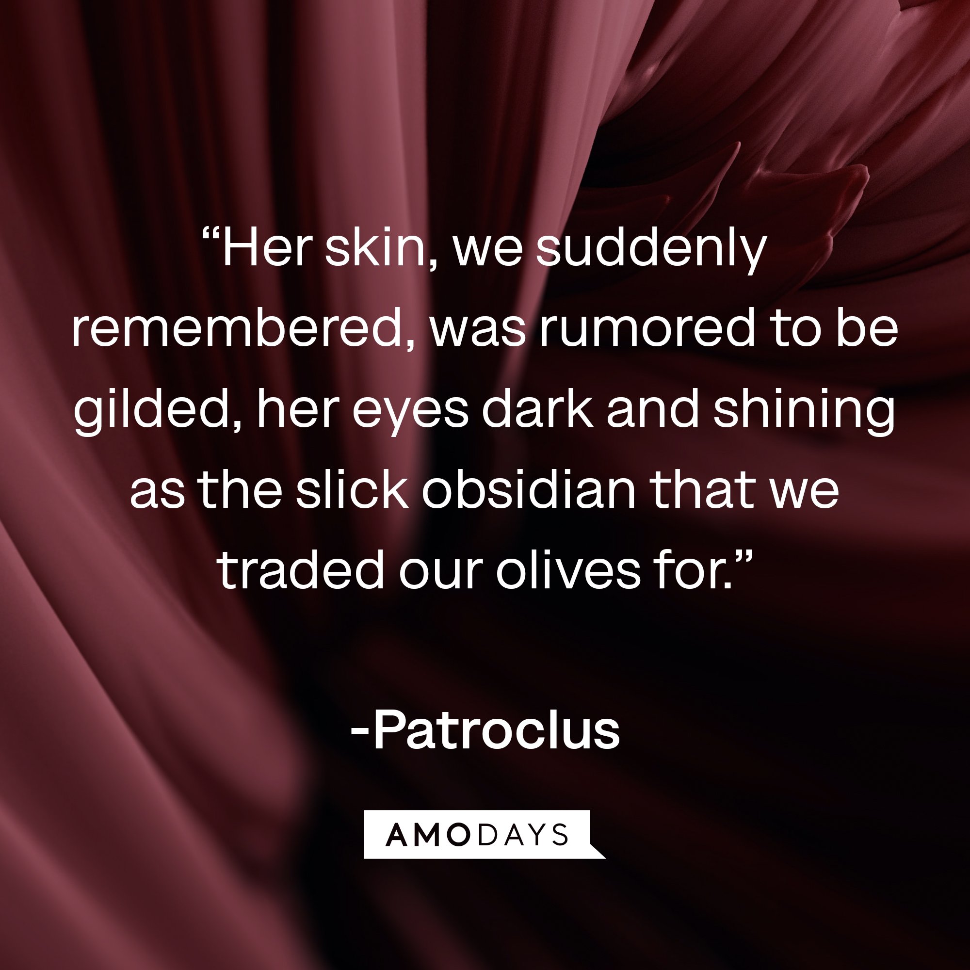  Patroclus's quote: “Her skin, we suddenly remembered, was rumored to be gilded, her eyes dark and shining as the slick obsidian that we traded our olives for.” | Image: AmoDays