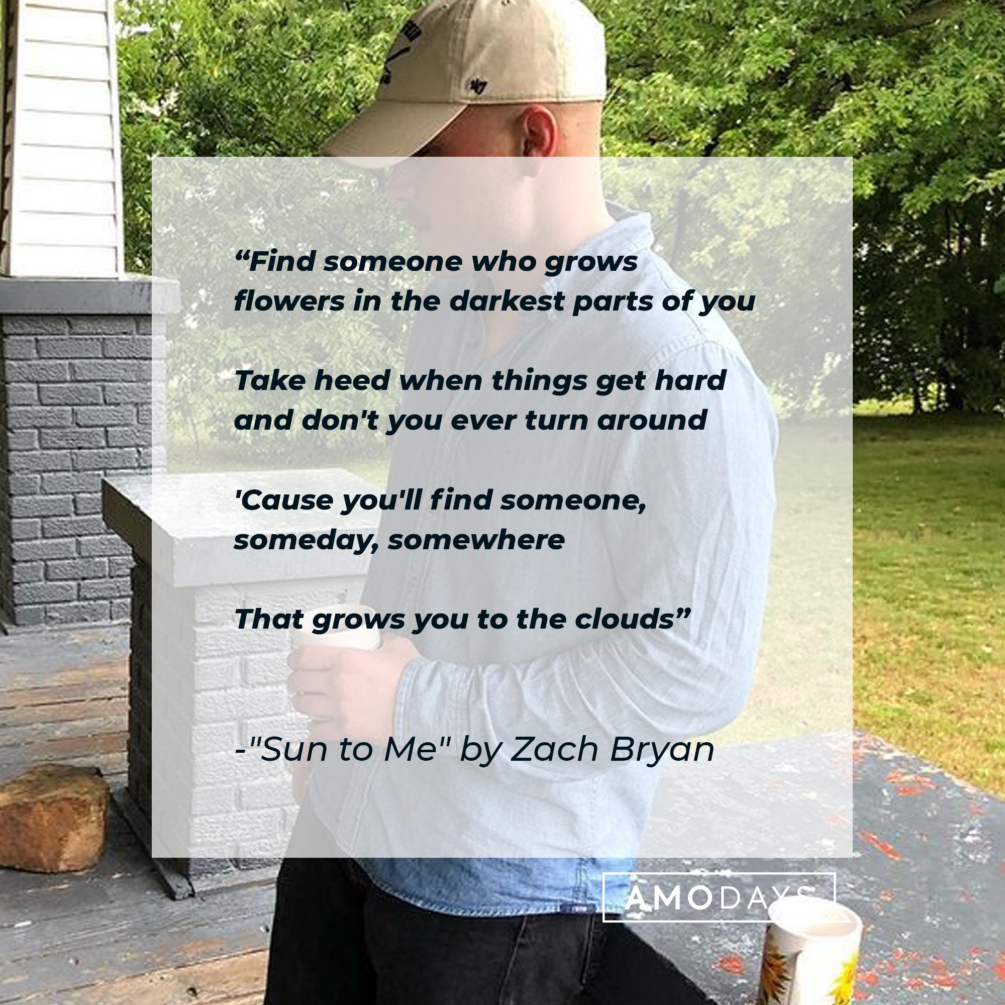 Zach Bryan’s lyrics from”Sun to Me": "Find someone who grows flowers in the darkest parts of you/ Take heed when things get hard and don't you ever turn around/ 'Cause you'll find someone, someday, somewhere/ That grows you to the clouds”