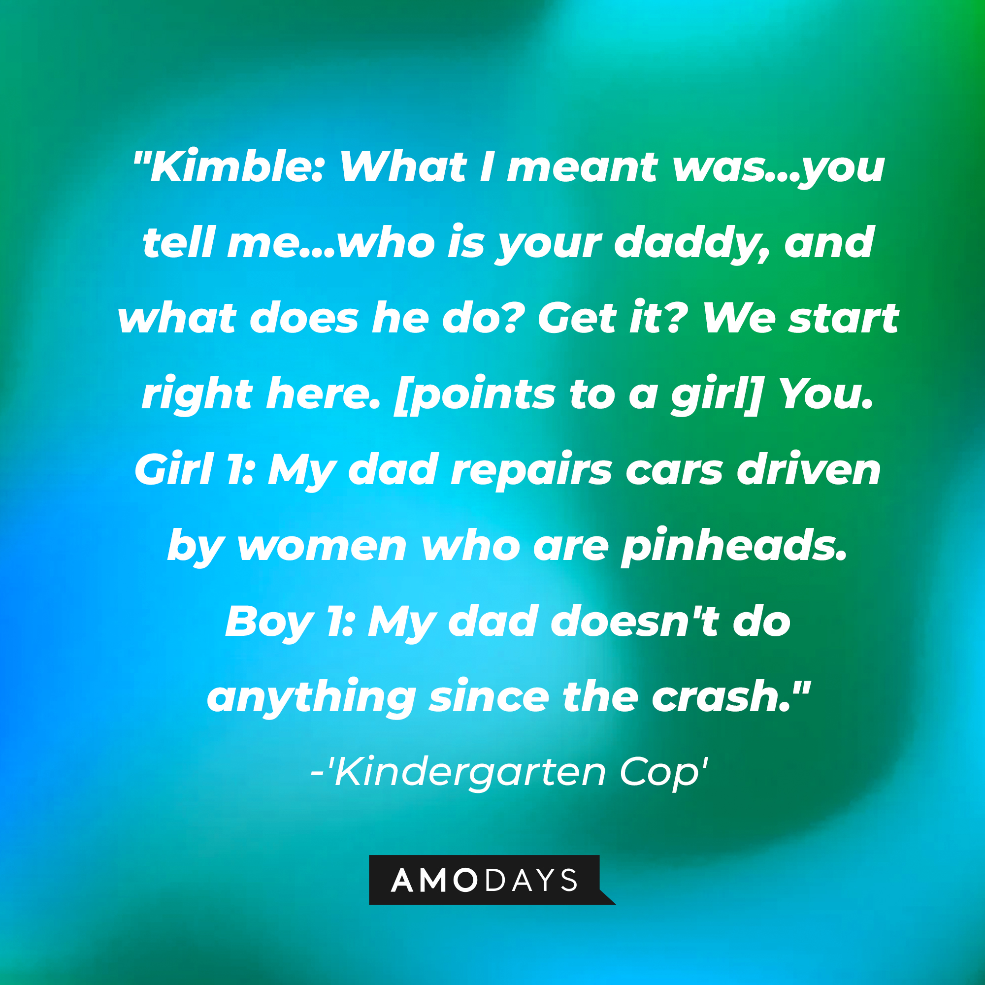 Detective John Kimble's dialogue with students in "Kindergarten Cop:" "Kimble: What I meant was, you tell me who is your daddy, and what does he do? Get it? We start right here. You. ; Girl 1: My dad repairs cars driven by women who are pinheads."  | Source: AmoDays
