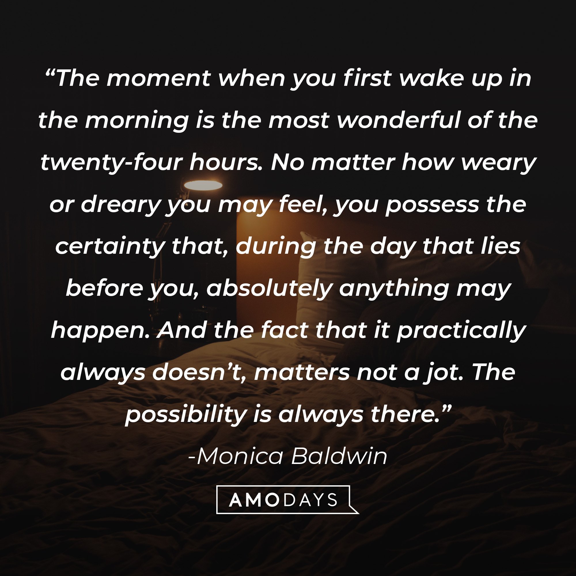 Monica Baldwin's quote:“The moment when you first wake up in the morning is the most wonderful of the twenty four hours. No matter how weary or dreary you may feel, you possess the certainty that, during the day that lies before you, absolutely anything may happen. And the fact that it practically always doesn’t, matters not a jot. The possibility is always there.” | Image: AmoDays 