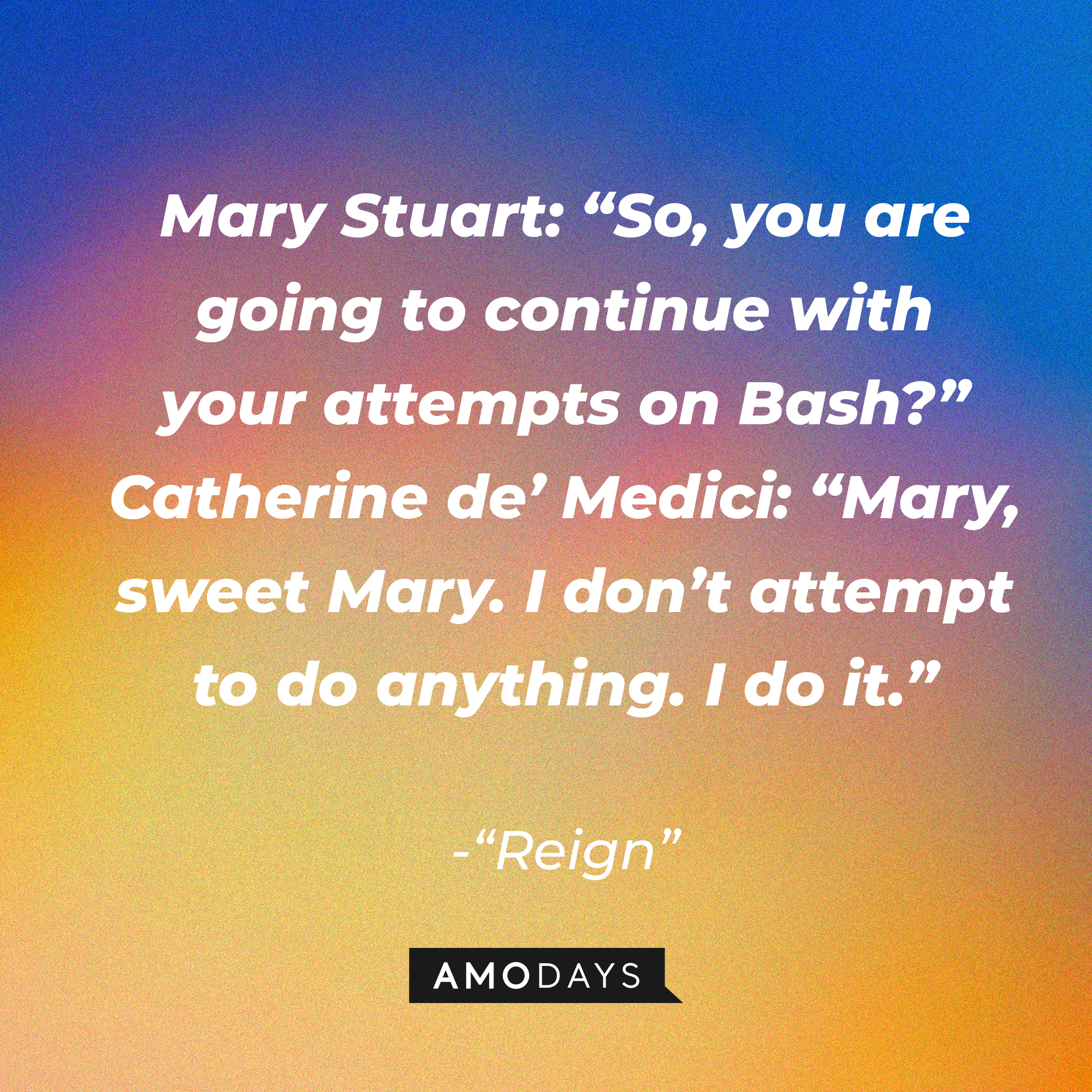 Mary Stuart and Catherine de's Medici's conversation in "Reign:" "Mary Stuart: So, you are going to continue with your attempts on Bash? Catherine de’ Medici: Mary, sweet Mary. I don’t attempt to do anything. I do it.” | Source: Amodays