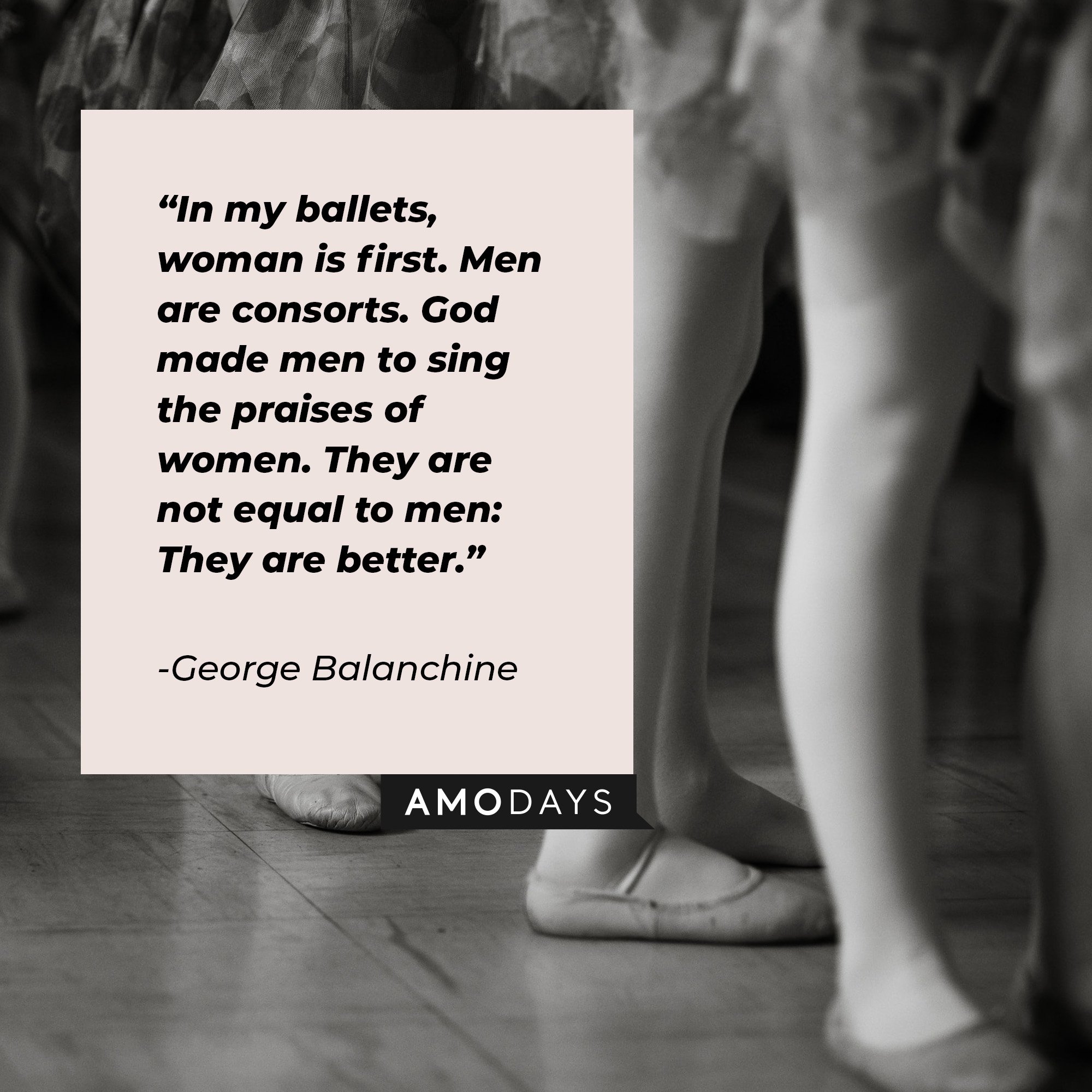 George Balanchine’s quote: “In my ballets, woman is first. Men are consorts. God made men to sing the praises of women. They are not equal to men: They are better.” | Image: AmoDays