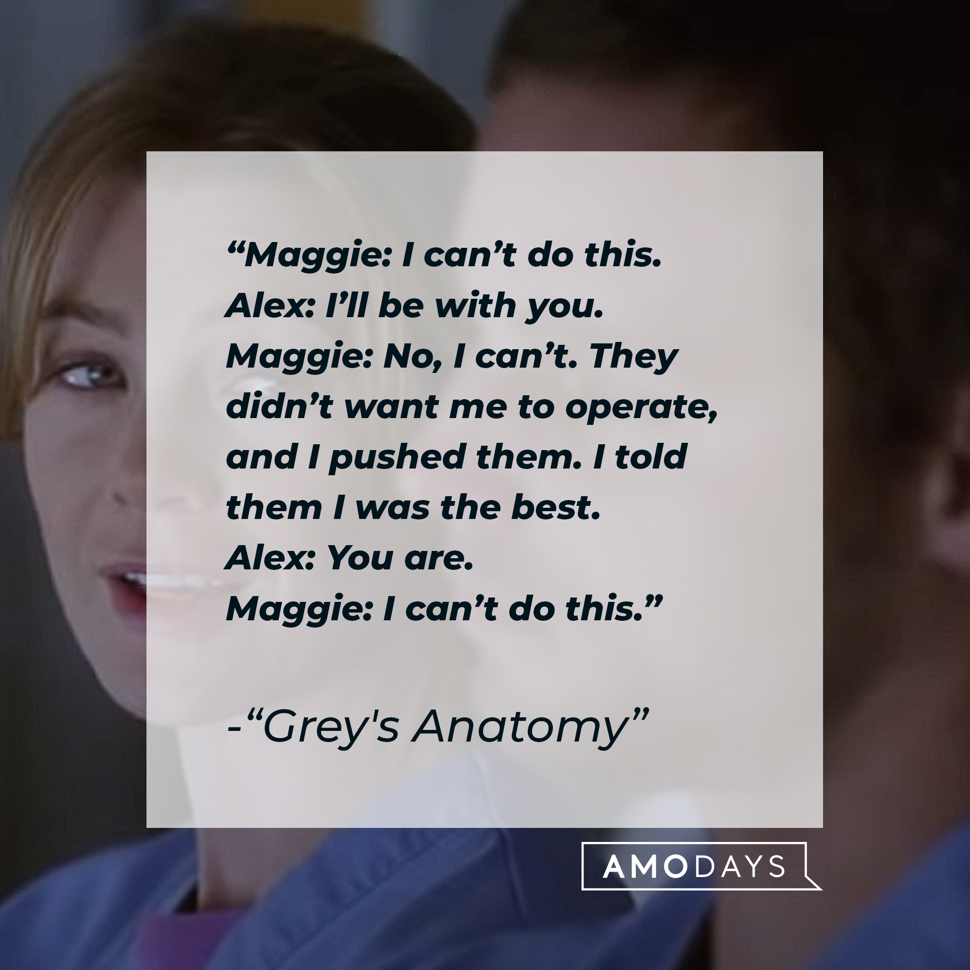 Quote from “Grey’s Anatomy”: “Maggie: I can’t do this. Alex: I’ll be with you. Maggie: No, I can’t. They didn’t want me to operate, and I pushed them. I told them I was the best. Alex: You are. Maggie: I can’t do this.” | Source: youtube.com/ABCNetwork