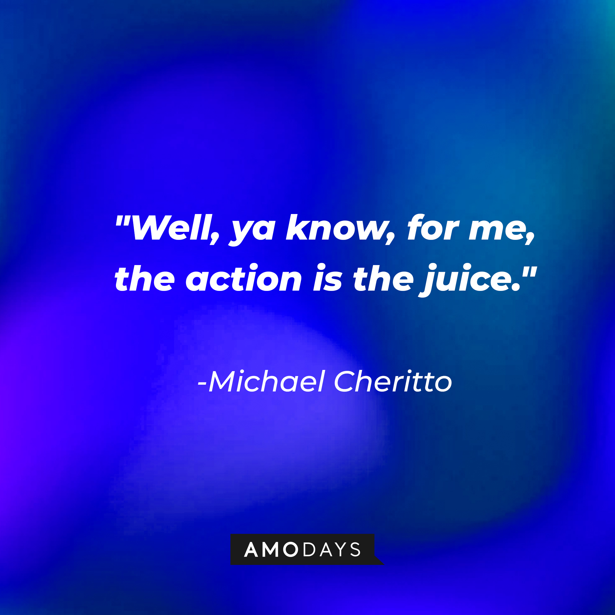 Michael Cheritto's quote: "Well, ya know, for me, the action is the juice." | Source: AmoDays
