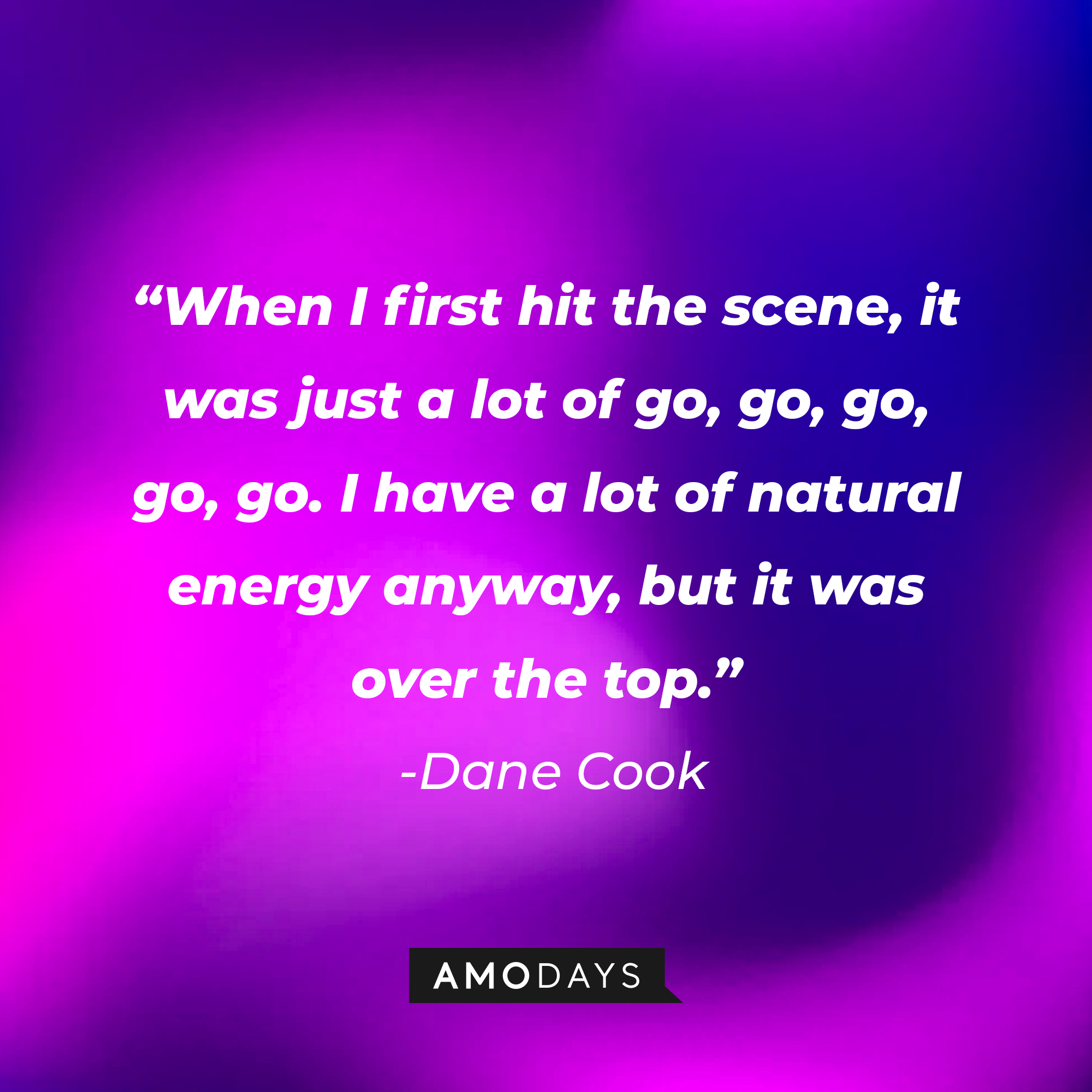 Dane Cook's quote: “When I first hit the scene, it was just a lot of go, go, go, go, go. I have a lot of natural energy anyway, but it was over the top.” | Source: Amodays