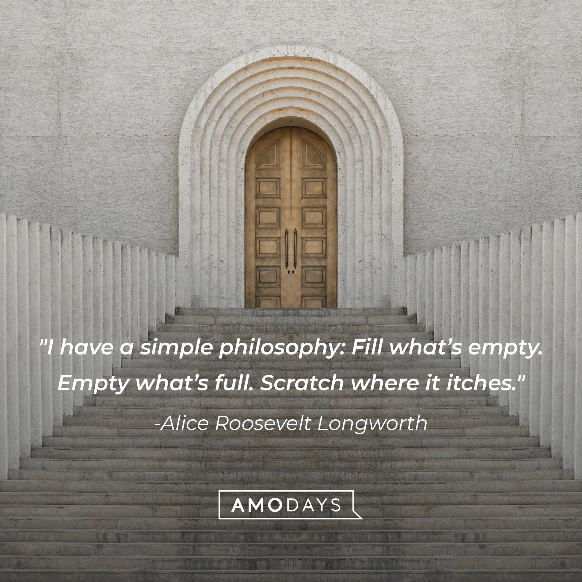 Alice Roosevelt Longworth 's quote: "I have a simple philosophy: Fill what’s empty. Empty what’s full. Scratch where it itches." | Image: AmoDays