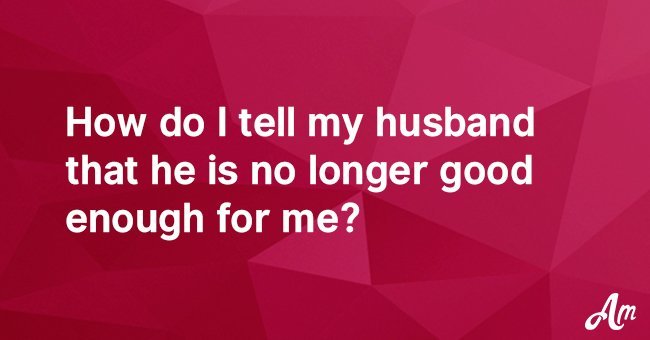 How do I tell my husband that he is no longer good enough for me?