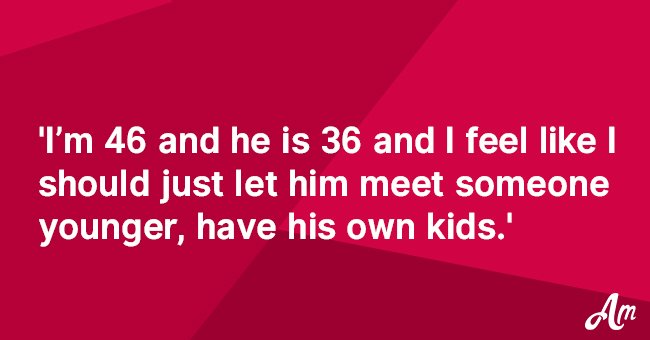 I’m 46 and he is 36  and I feel like I should just let him meet someone younger. 