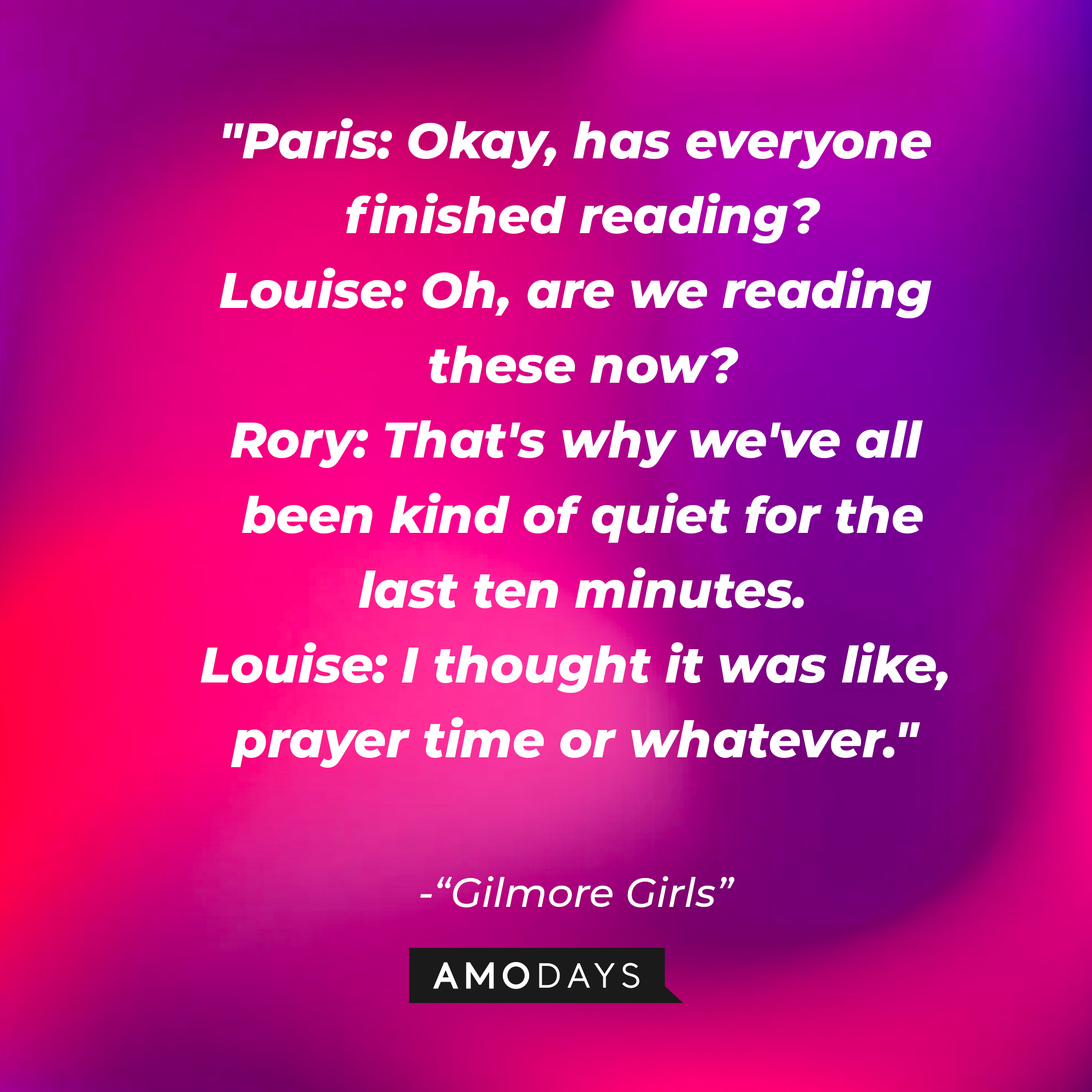 Quote from "Gilmore Girls": “Paris: Okay, has everyone finished reading? Louise: Oh, are we reading these now? Rory: That's why we've all been kind of quiet for the last ten minutes. Louise: I thought it was like, prayer time or whatever.” | Source: AmoDays