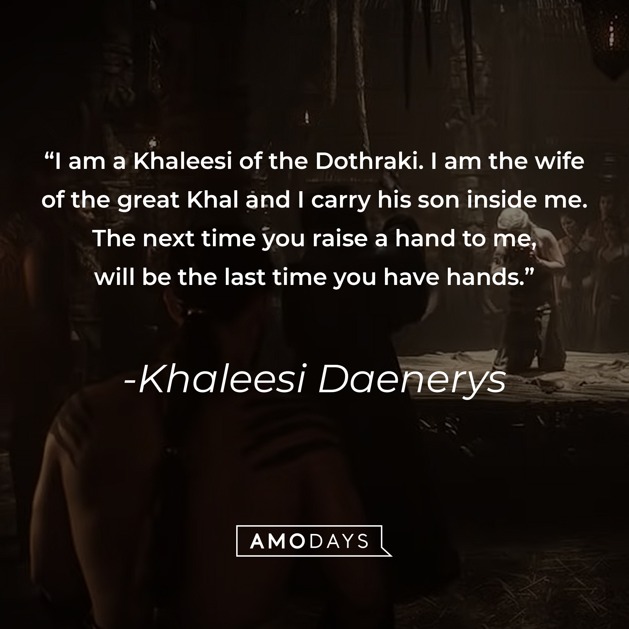 Khaleesi Daenerys's quote: "I am a Khaleesi of the Dothraki. I am the wife of the great Khal and I carry his son inside me. The next time you raise a hand to me, will be the last time you have hands." | Source: youtube.com/gameofthrones