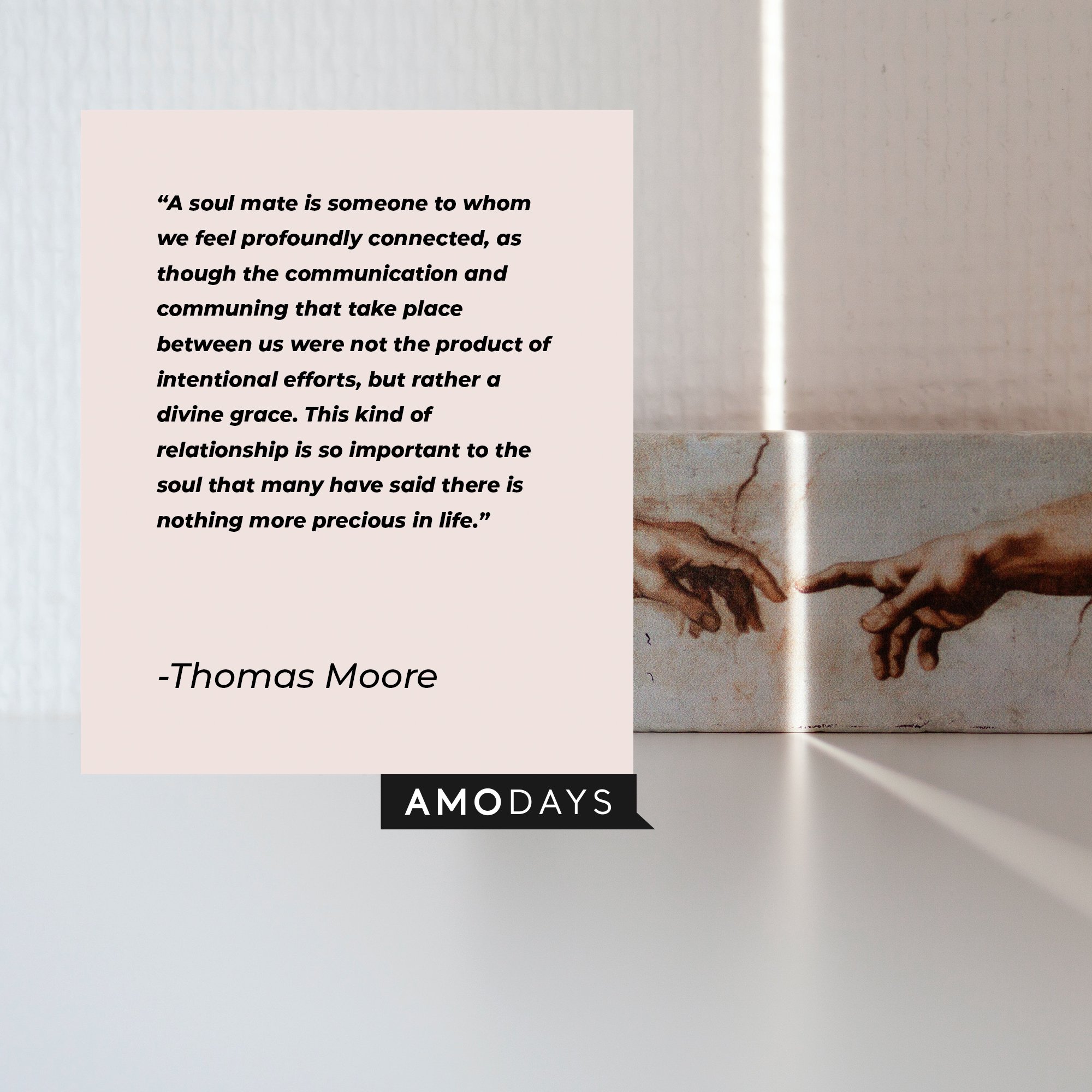 Thomas Moore's quote: “A soul mate is someone to whom we feel profoundly connected, as though the communication and communing that take place between us were not the product of intentional efforts, but rather a divine grace. This kind of relationship is so important to the soul that many have said there is nothing more precious in life.” | Image: AmoDays   
