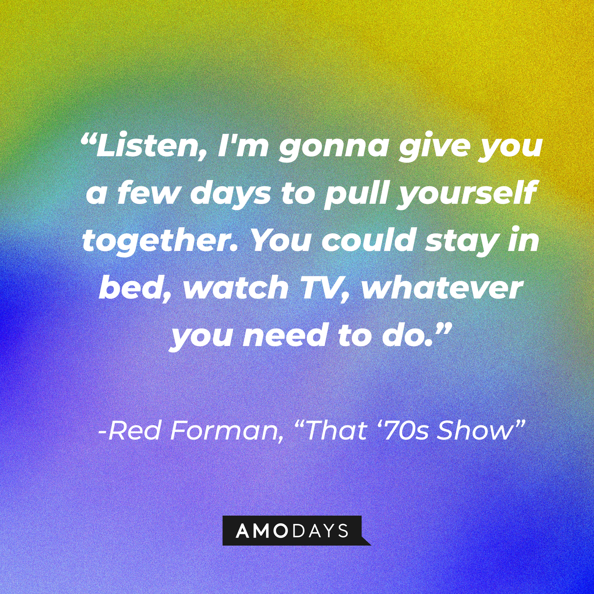 Red Forman's quote from "That '70s Show:" "Listen, I'm gonna give you a few days to pull yourself together. You could stay in bed, watch TV, whatever you need to do." | Source: AmoDays
