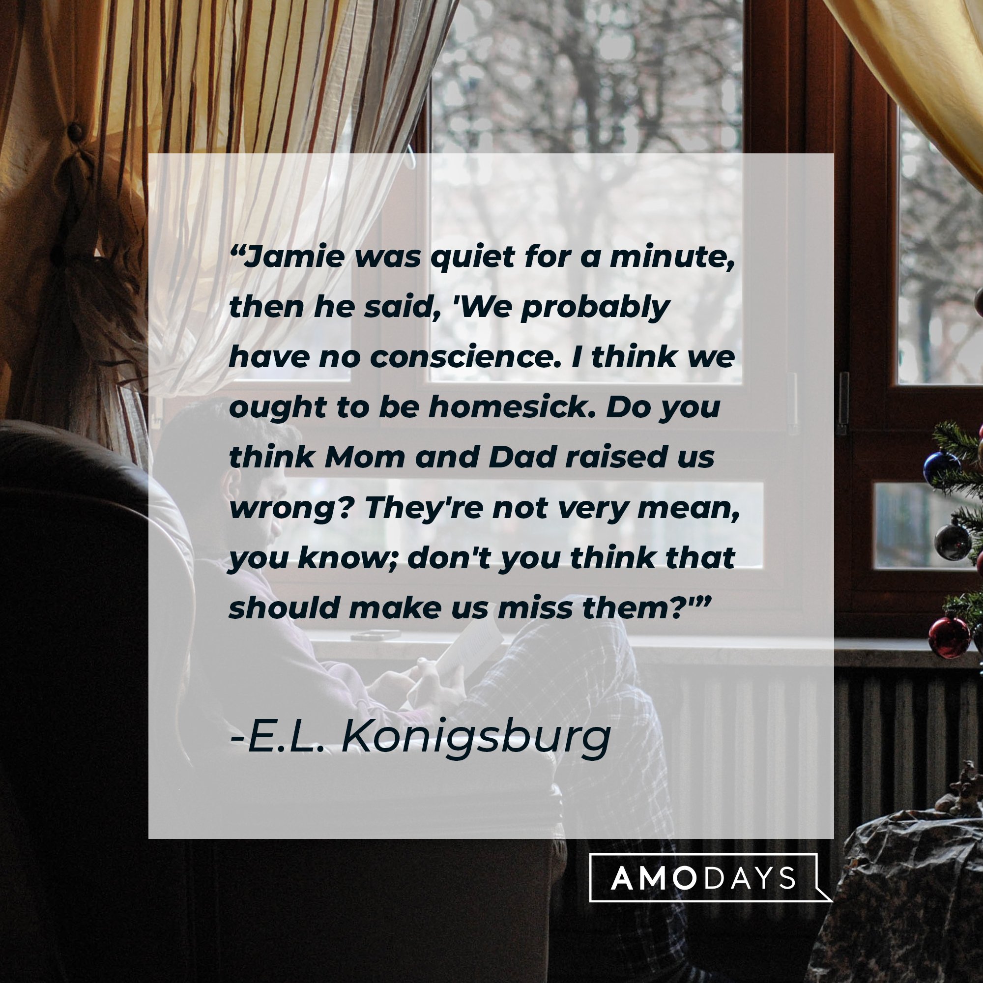 E.L. Konigsburg's quote: "Jamie was quiet for a minute, then he said, 'We probably have no conscience. I think we ought to be homesick. Do you think Mom and Dad raised us wrong? They're not very mean, you know; don't you think that should make us miss them?'" | Image: AmoDays