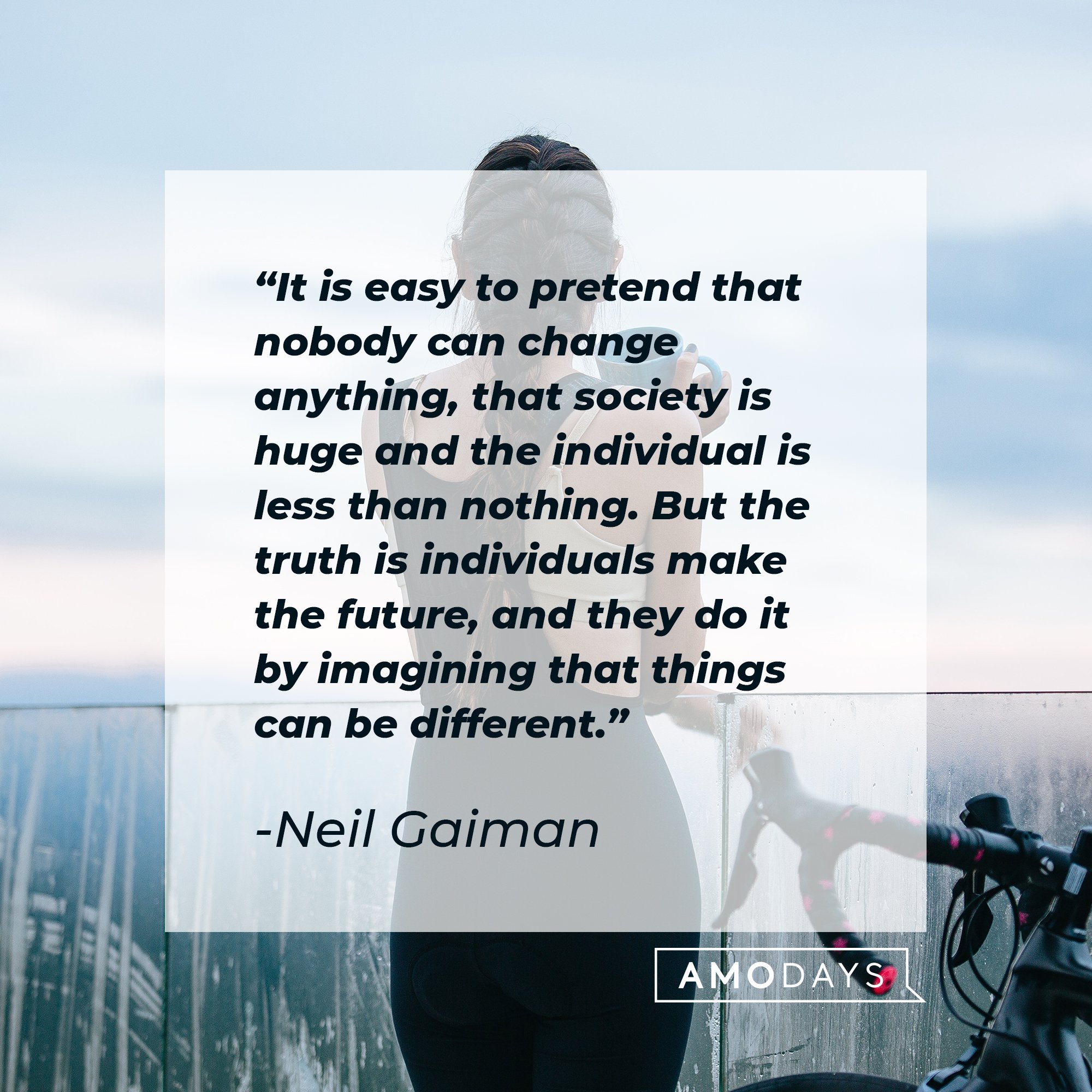  Neil Gaiman's quote: "It is easy to pretend that nobody can change anything, that society is huge and the individual is less than nothing. But the truth is individuals make the future, and they do it by imagining that things can be different." | Image: AmoDays