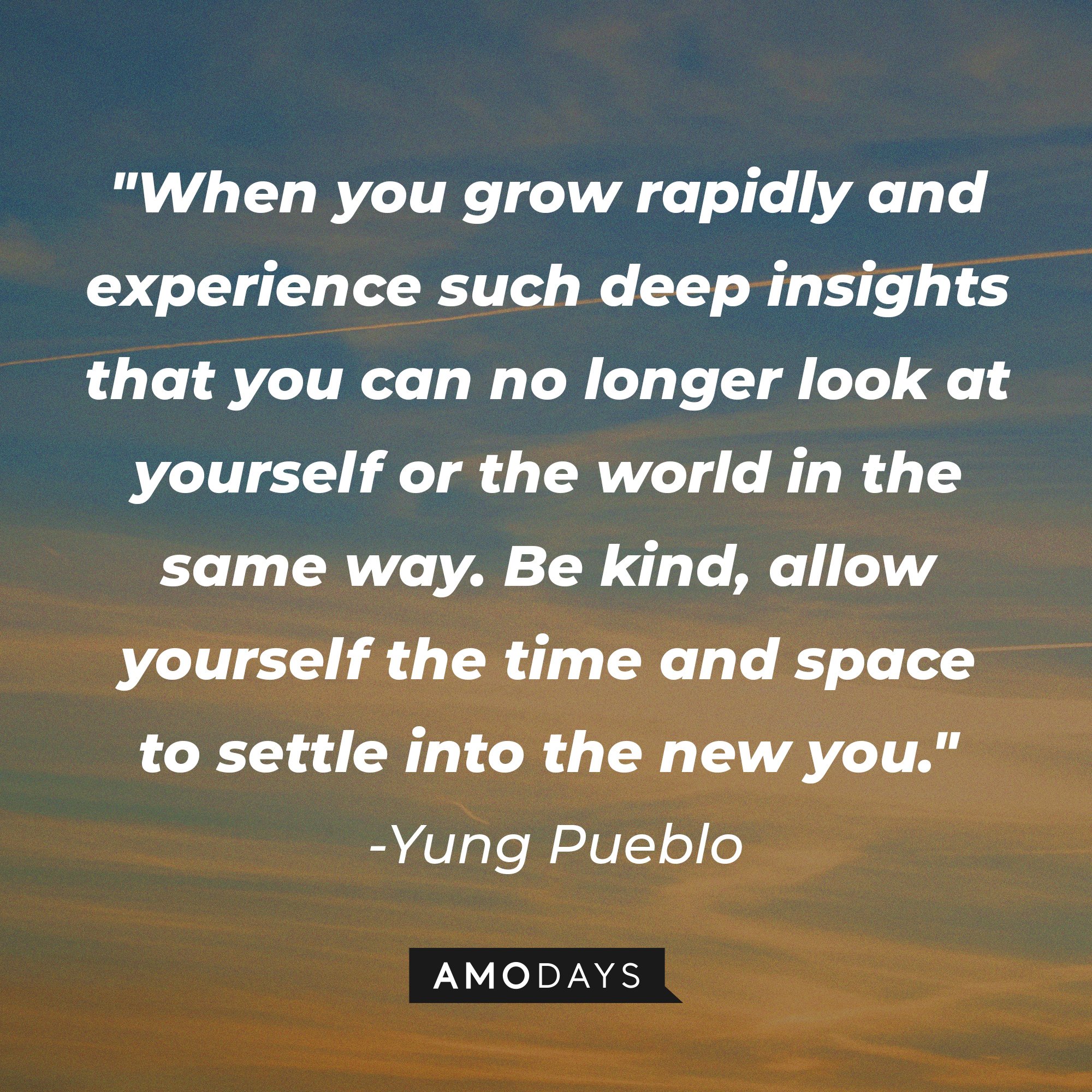 Yung Pueblo's quote "When you grow rapidly and experience such deep insights that you can no longer look at yourself or the world in the same way. Be kind, allow yourself the time and space to settle into the new you." | Source: Unsplash.com
