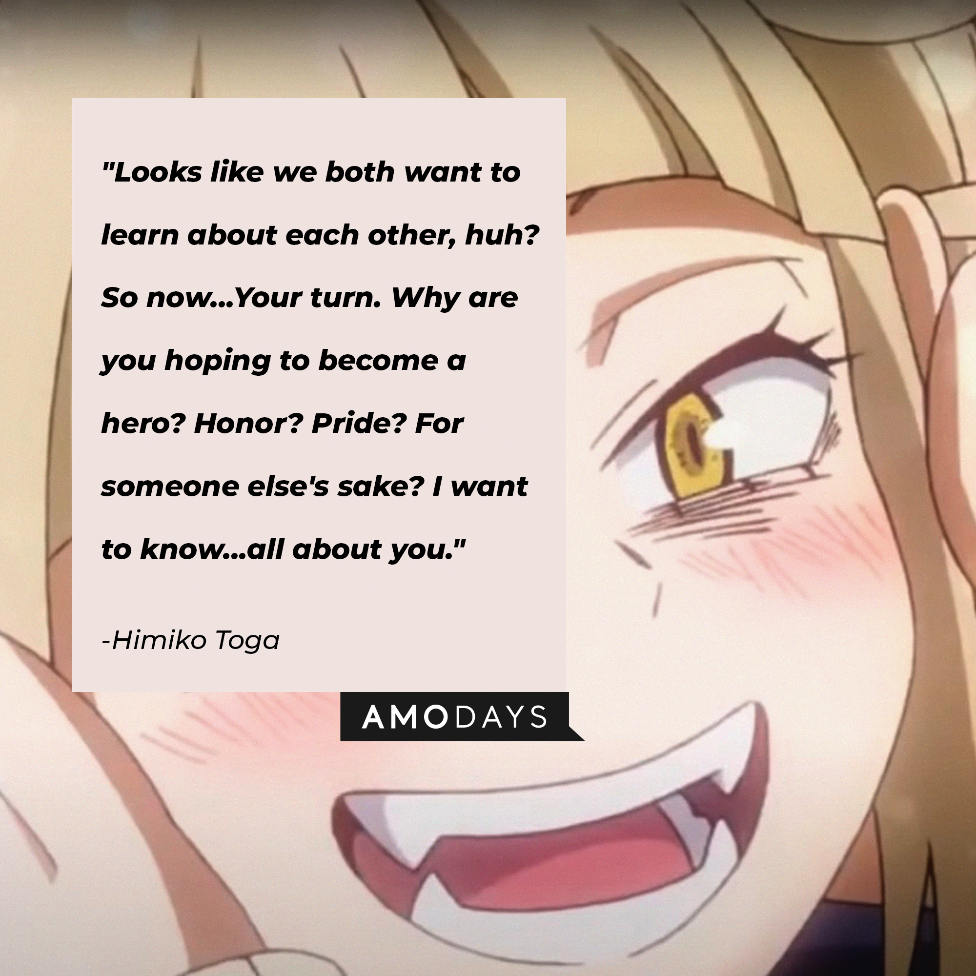 Himiko Toga’s quote: "Looks like we both want to learn about each other, huh? So now...Your turn. Why are you hoping to become a hero? Honor? Pride? For someone else's sake? I want to know...all about you." | Image: AmoDays