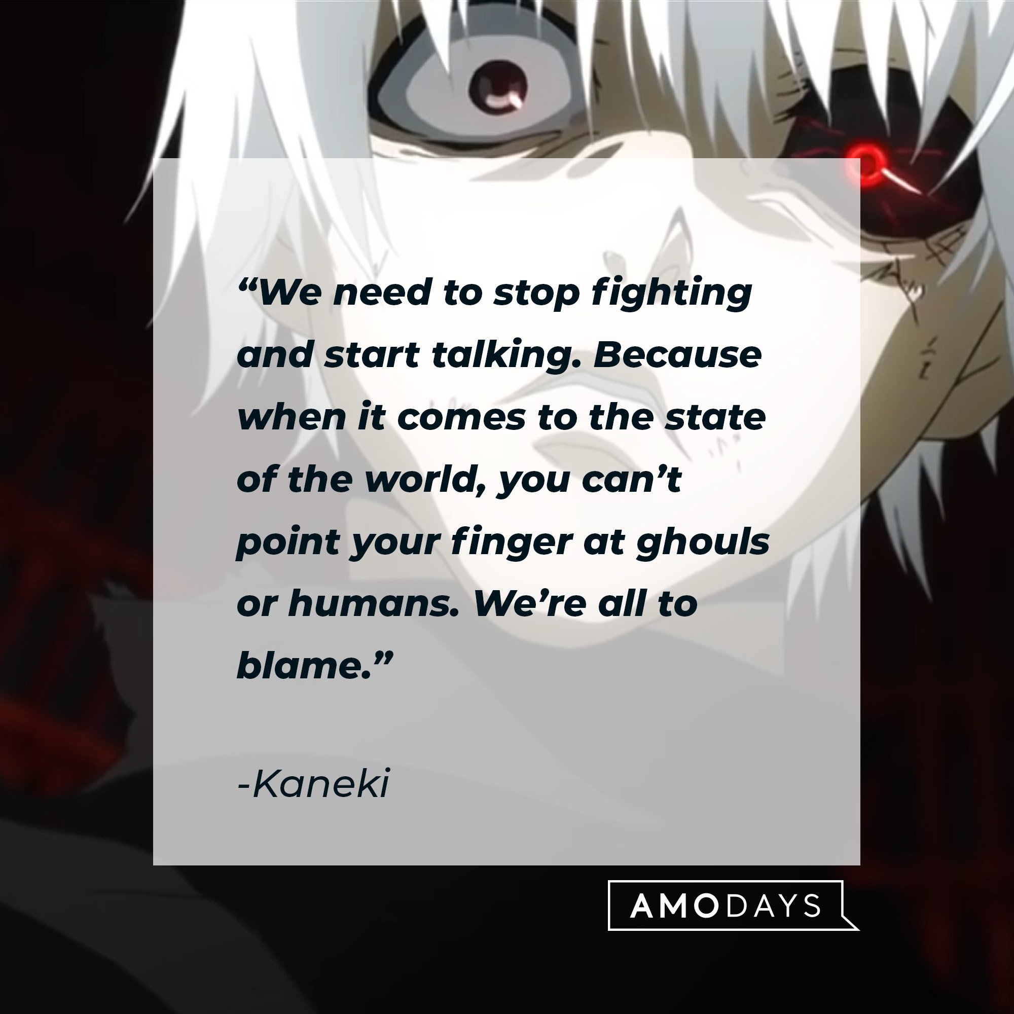 Kaneki's quote: “We need to stop fighting and start talking. Because when it comes to the state of the world, you can’t point your finger at ghouls or humans. We’re all to blame.” | Image: AmoDays