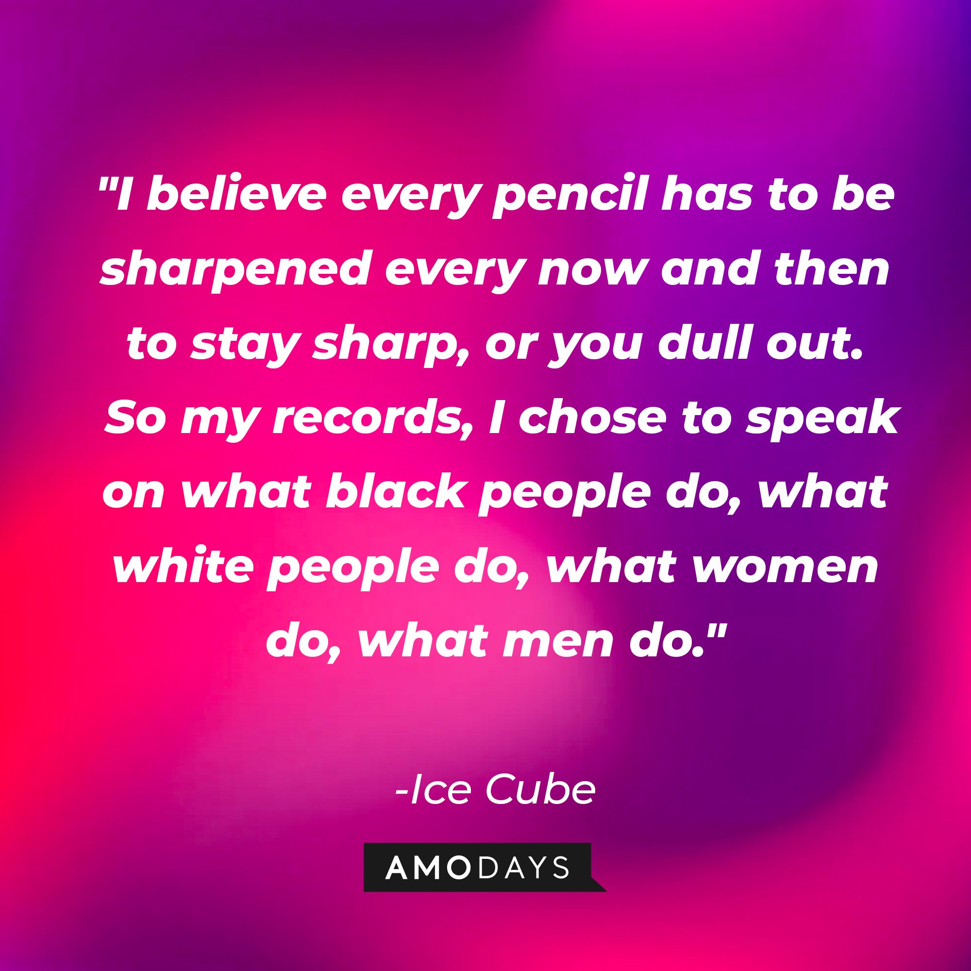 Ice Cube's quote: "I believe every pencil has to be sharpened every now and then to stay sharp, or you dull out. So my records, I chose to speak on what black people do, what white people do, what women do, what men do." — Ice Cube | Image: AmoDays