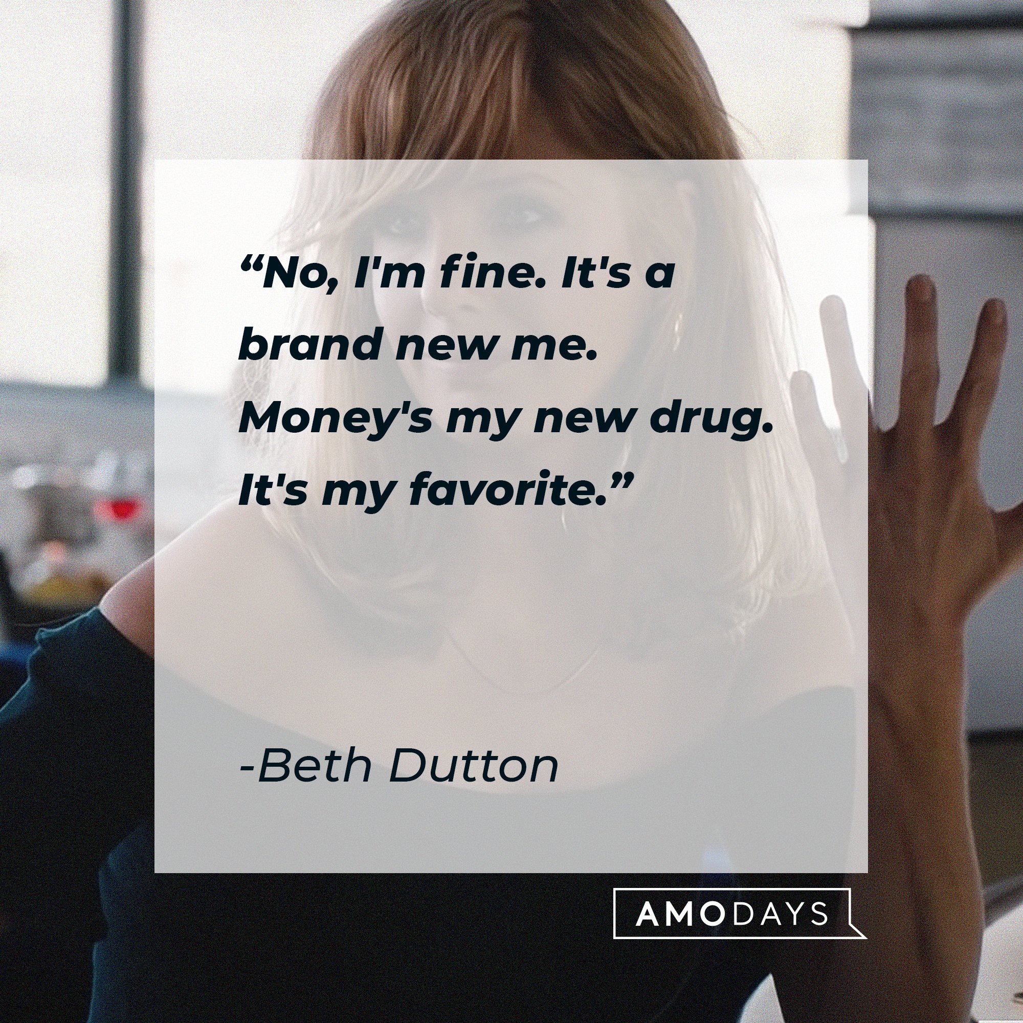 Beth Dutton's quote: "No, I'm fine. It's a brand new me. Money's my new drug. It's my favorite." | Source: AmoDays
