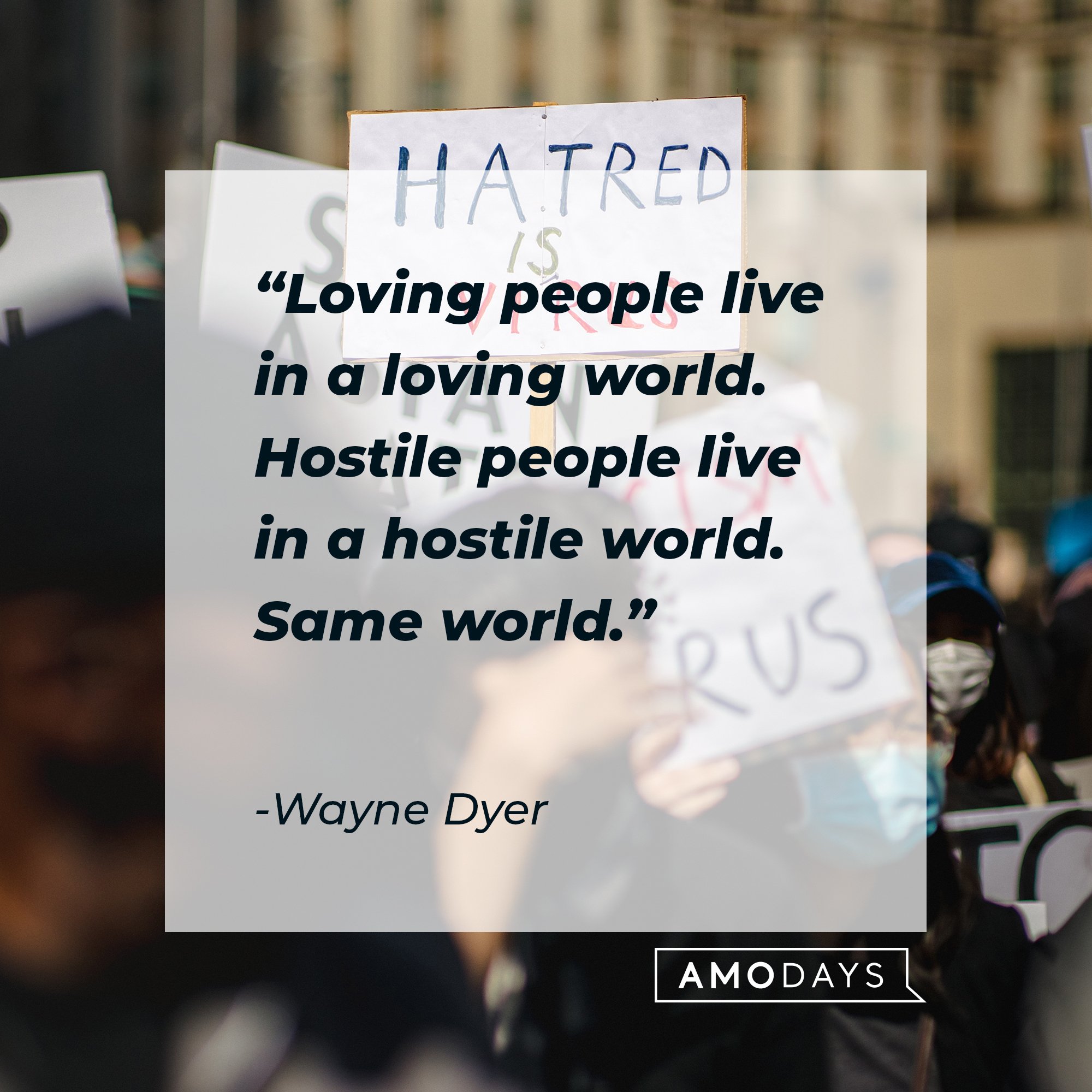 Wayne Dyer’s quote: "Loving people live in a loving world. Hostile people live in a hostile world. Same world." 