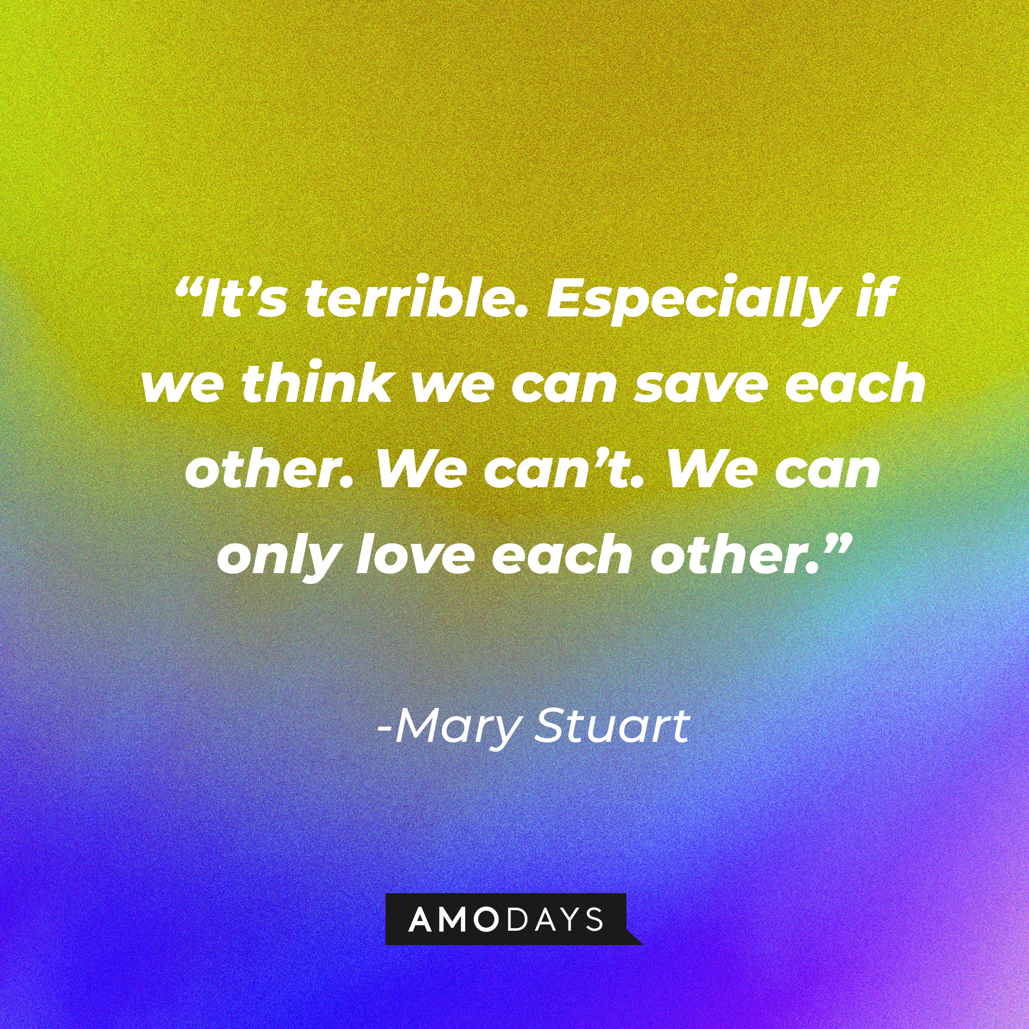 Mary Stuart's quote in "Reign:" “It’s terrible. Especially if we think we can save each other. We can’t. We can only love each other.” | Source: Amodays