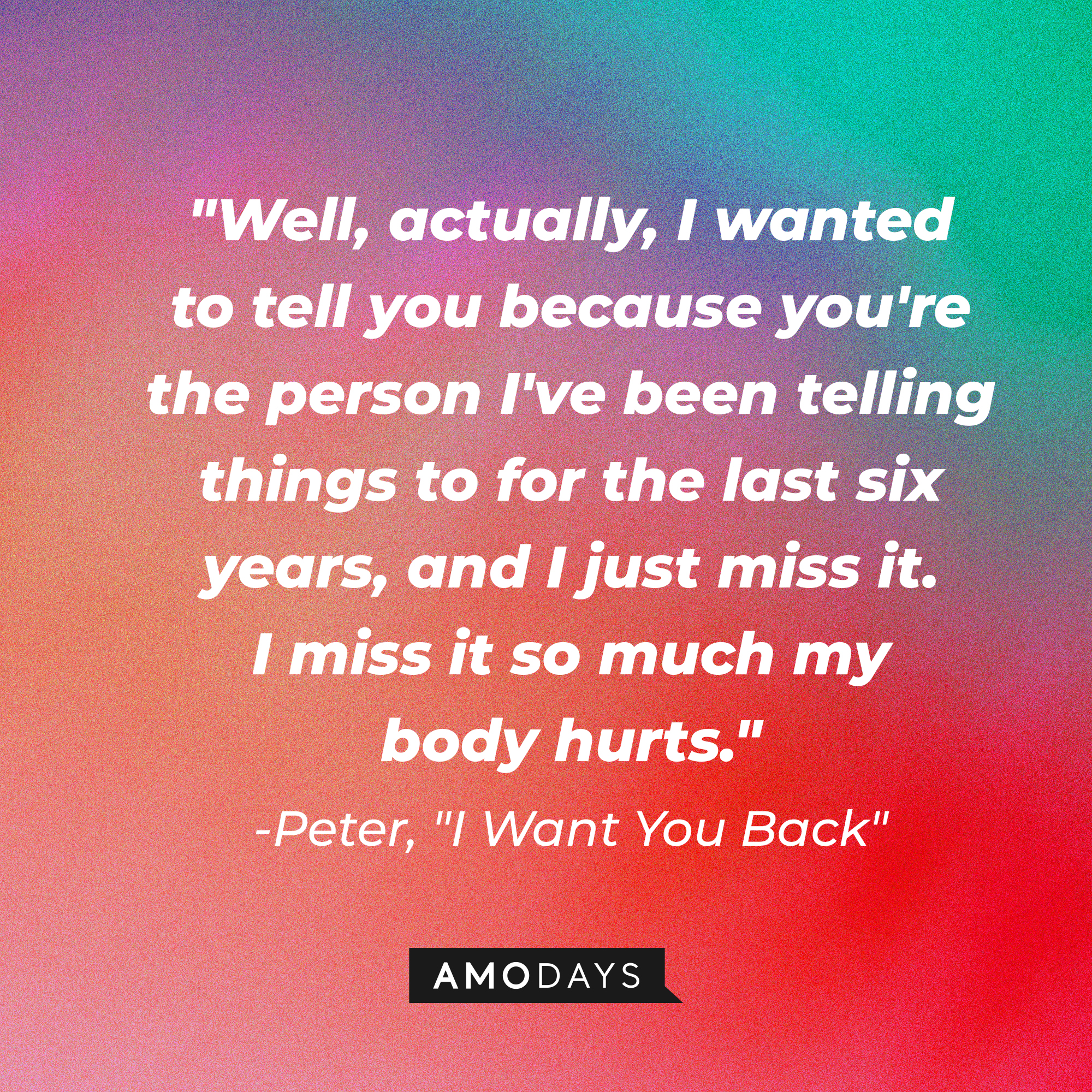 Peter's quote in "I Want You Back:" "Well, actually, I wanted to tell you because you're the person I've been telling things to for the last six years, and I just miss it. I miss it so much my body hurts."  | Source: AmoDays
