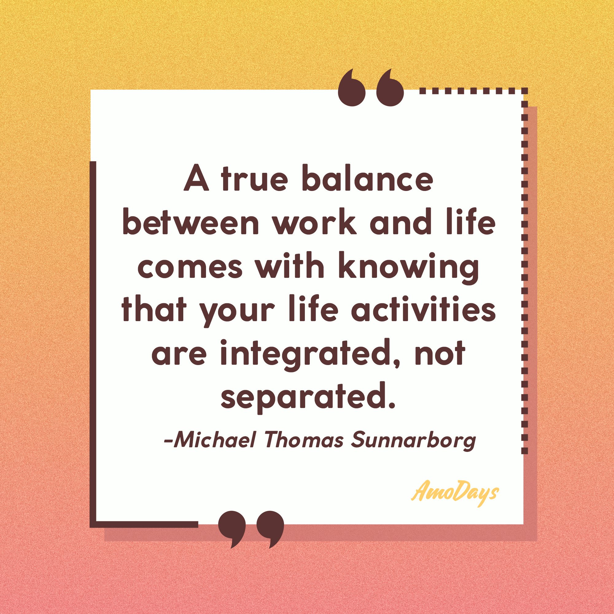 Michael Thomas Sunnarborg's quote: “A true balance between work and life comes with knowing that your life activities are integrated, not separated.” | Image: Amodays