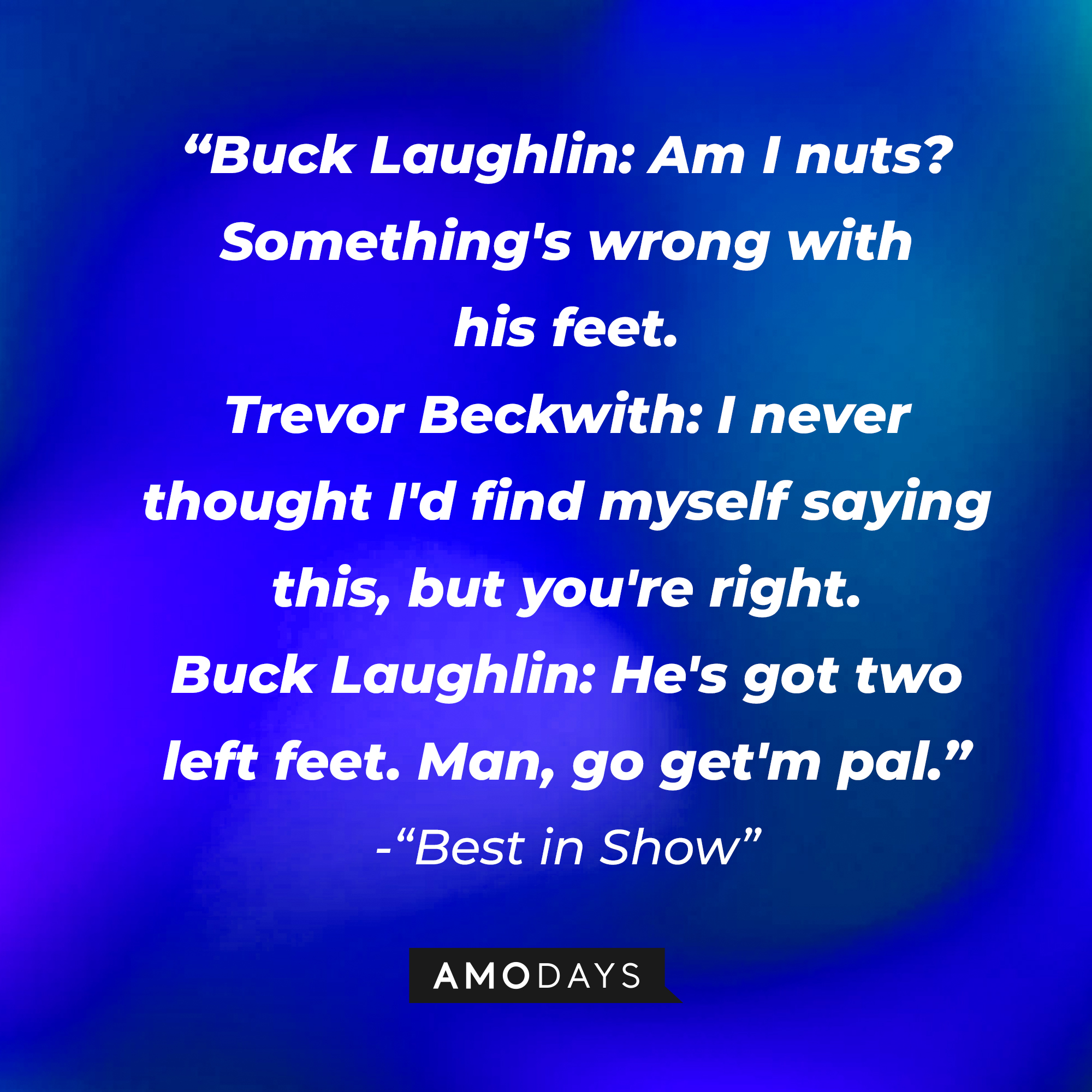 Gerry Fleck's quote in "Best in Show:" "Buck Laughlin: Am I nuts? Something's wrong with his feet. ; Trevor Beckwith: I never thought I'd find myself saying this, but you're right. ; Buck Laughlin: He's got two left feet. Man, go get'm pal." | Source: AmoDays