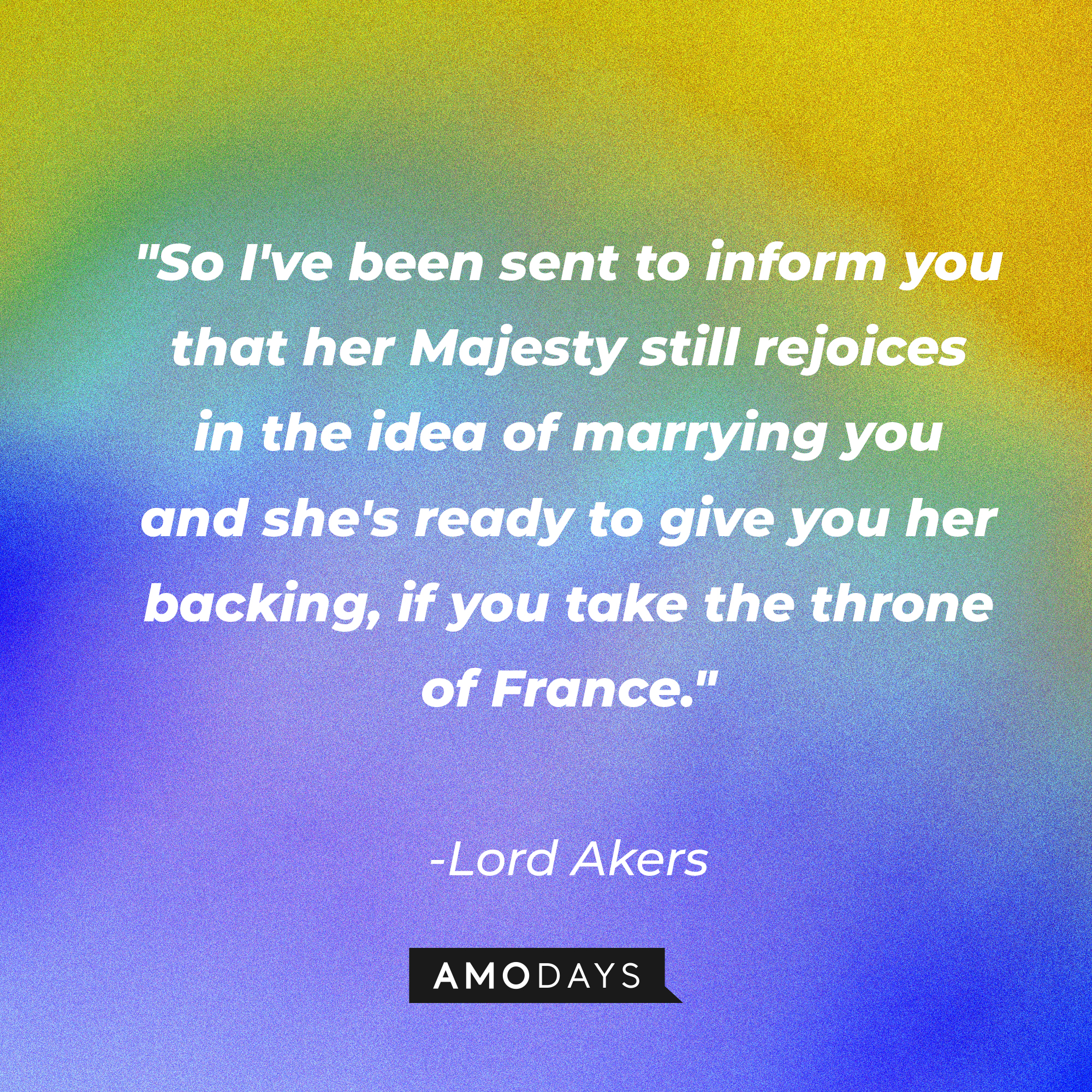 Lord Akers' quote in "Reign:" "So I've been sent to inform you that her Majesty still rejoices in the idea of marrying you and she's ready to give you her backing, if you take the throne of France." | Source: Amodays