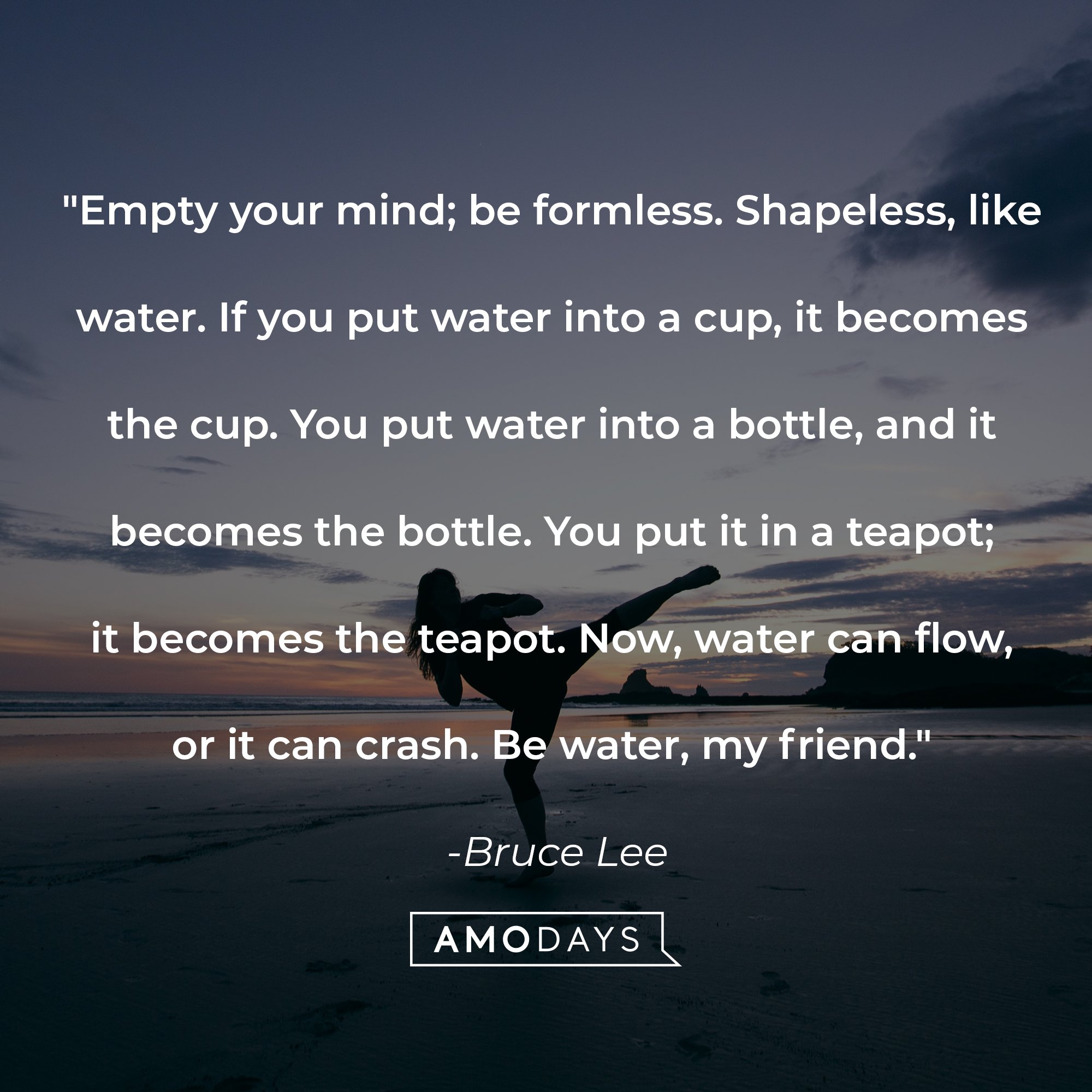 Bruce Lee’s quote: "Empty your mind; be formless. Shapeless, like water. If you put water into a cup, it becomes the cup. You put water into a bottle, and it becomes the bottle. You put it in a teapot; it becomes the teapot. Now, water can flow, or it can crash. Be water, my friend." | Image: AmoDays    
