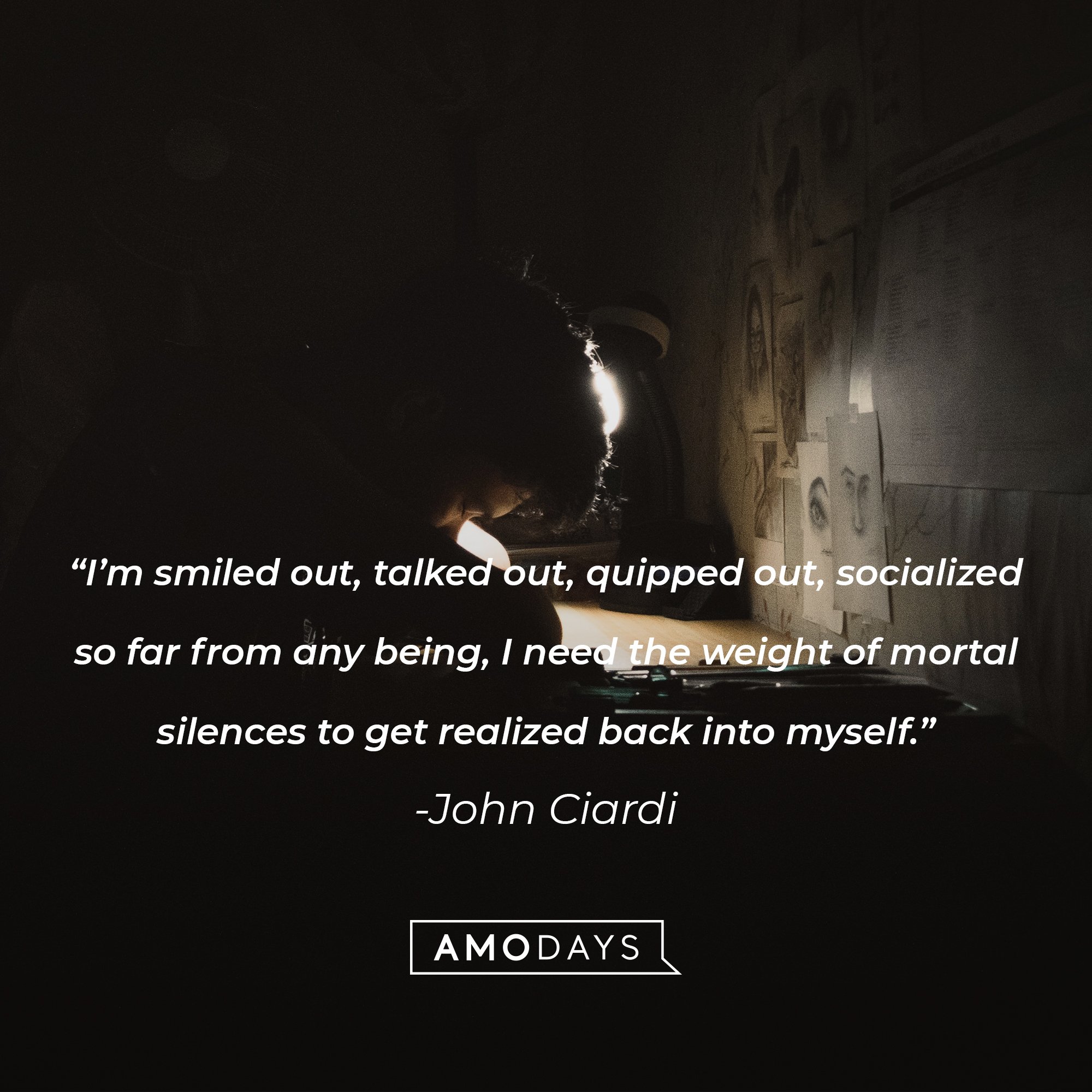 John Ciardi's quote: "I'm smiled out, talked out, quipped out, socialized so far from any being, I need the weight of mortal silences to get realized back into myself." | Image: AmoDays