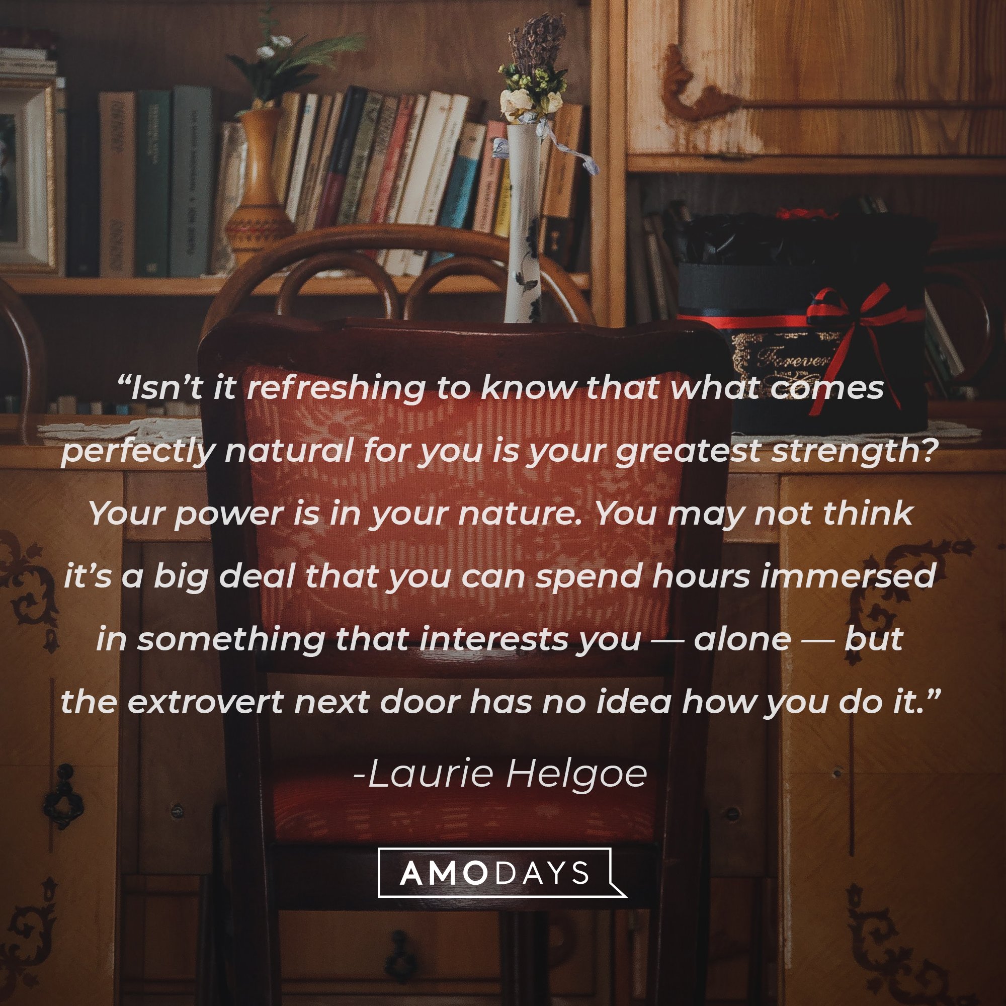  Laurie Helgoe's quote: “Isn’t it refreshing to know that what comes perfectly natural for you is your greatest strength? Your power is in your nature. You may not think it’s a big deal that you can spend hours immersed in something that interests you — alone — but the extrovert next door has no idea how you do it.” | Image: AmoDays