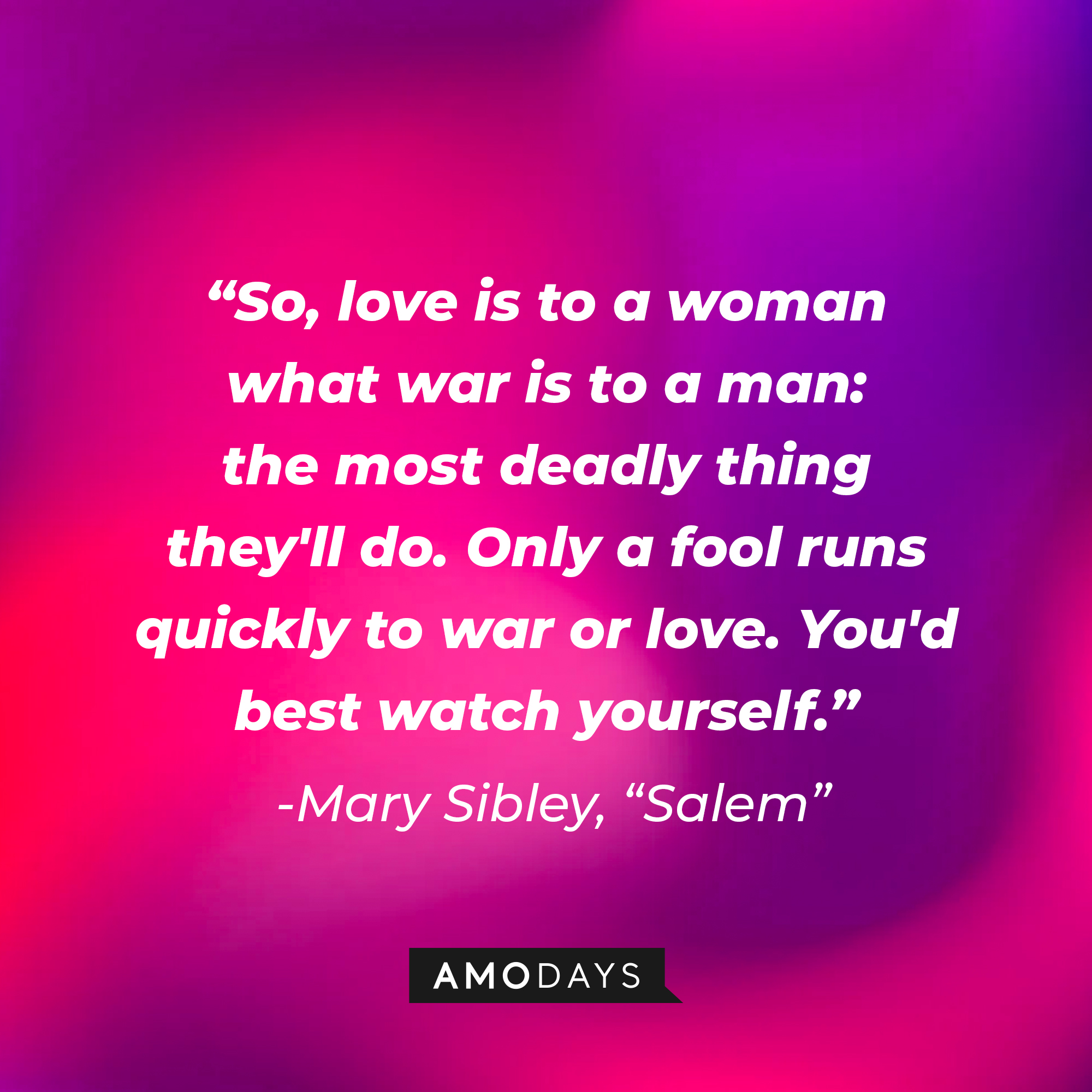Mary Sibley's quote: "So, love is to a woman what war is to a man: the most deadly thing they'll do. Only a fool runs quickly to war or love. You'd best watch yourself." | Source: Amodays