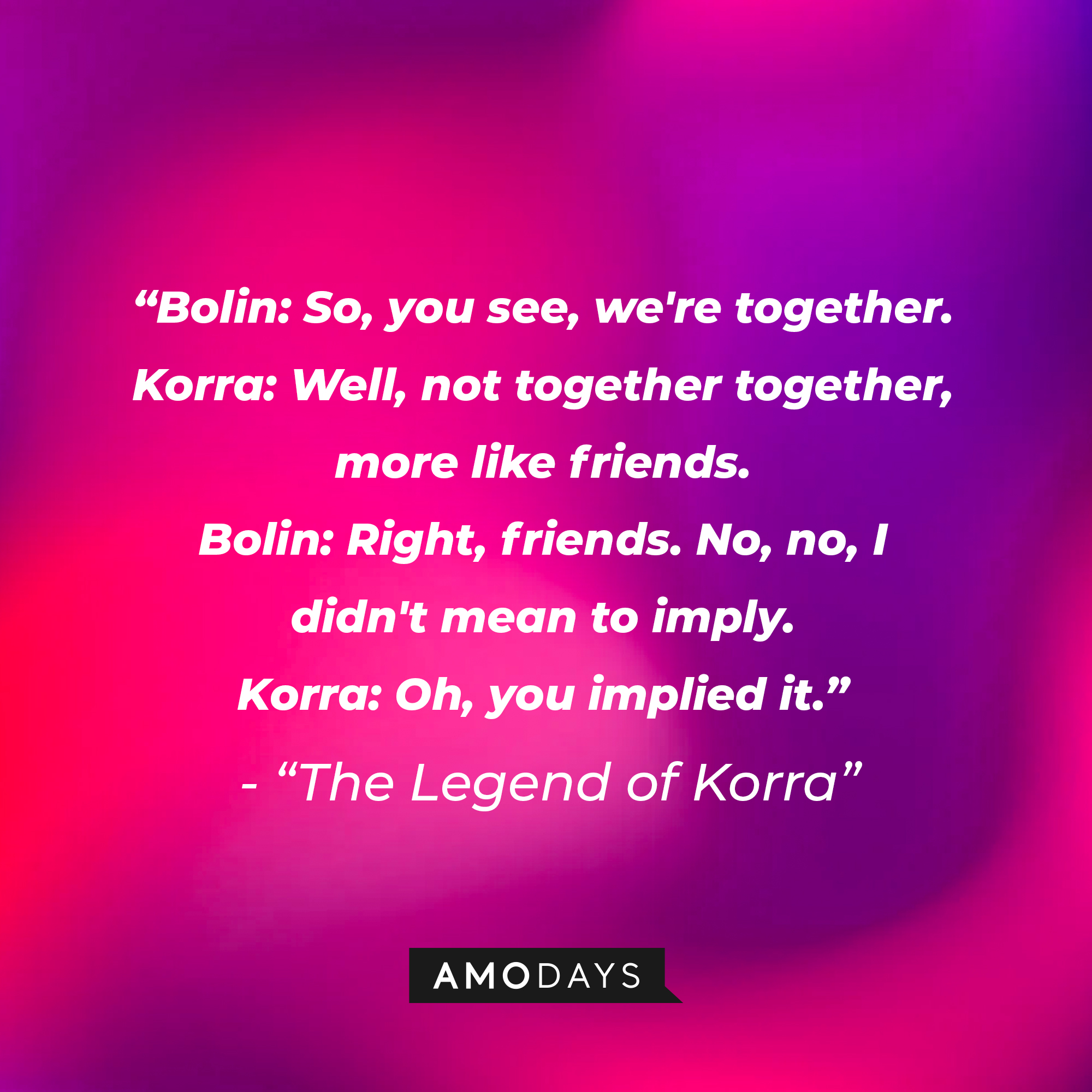 Korra and Bolin’s quote in “Avatar: The Legend of Korra:” "Bolin: So, you see, we're together. ; Korra: Well, not together together, more like friends. ‘ Bolin: Right, friends. No, no, I didn't mean to imply. ‘ Korra: Oh, you implied it." | Source: Amodays