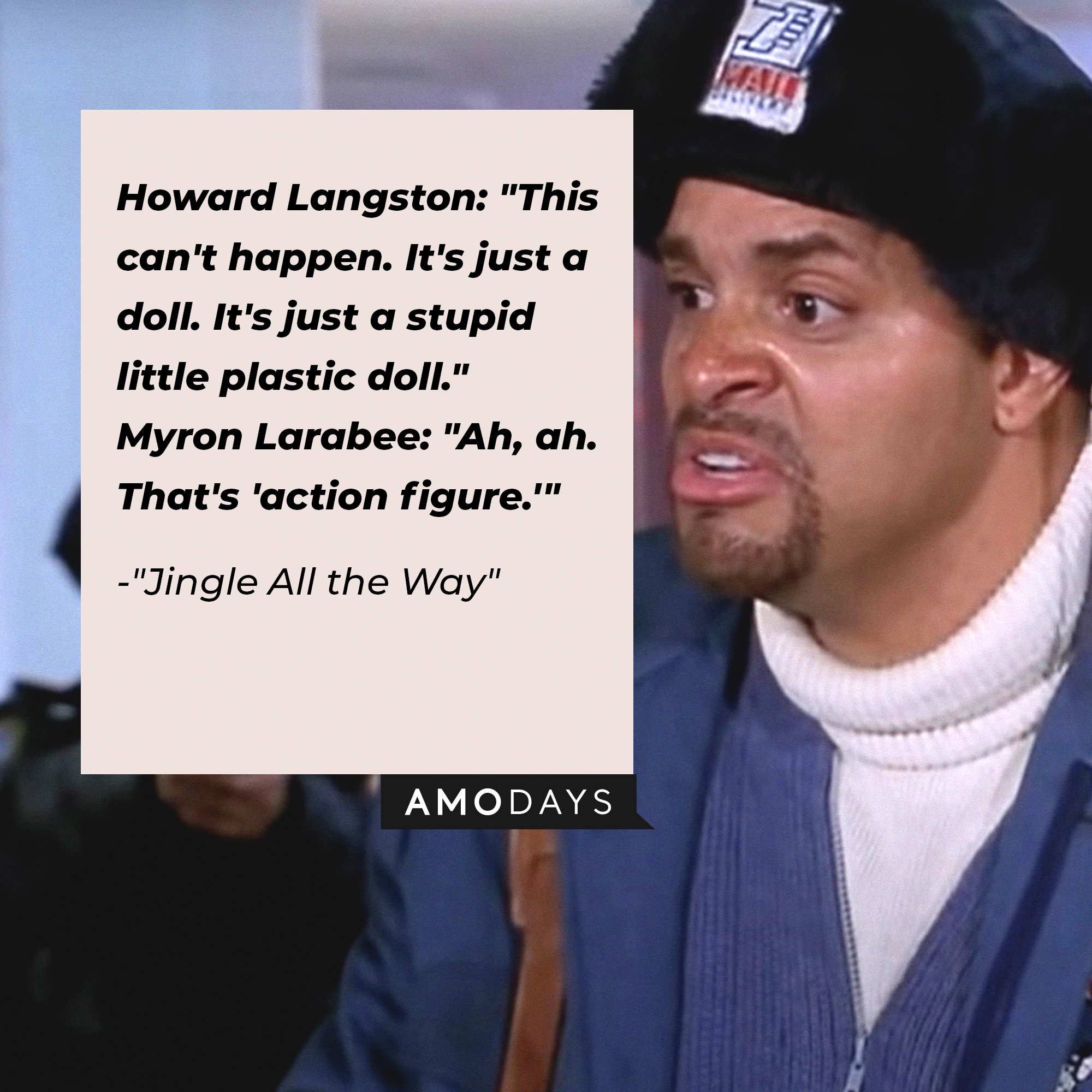 Quote from "Jingle All the Way":\\\\\\\\\\\\\\\\u00a0Howard Langston: "This can't happen. It's just a doll. It's just a stupid little plastic doll." / Myron Larabee: "Ah, ah. That's 'action figure.'"\\\\\\\\\\\\\\\\u00a0| Source: Facebook.com/JingleAllTheWayMovies