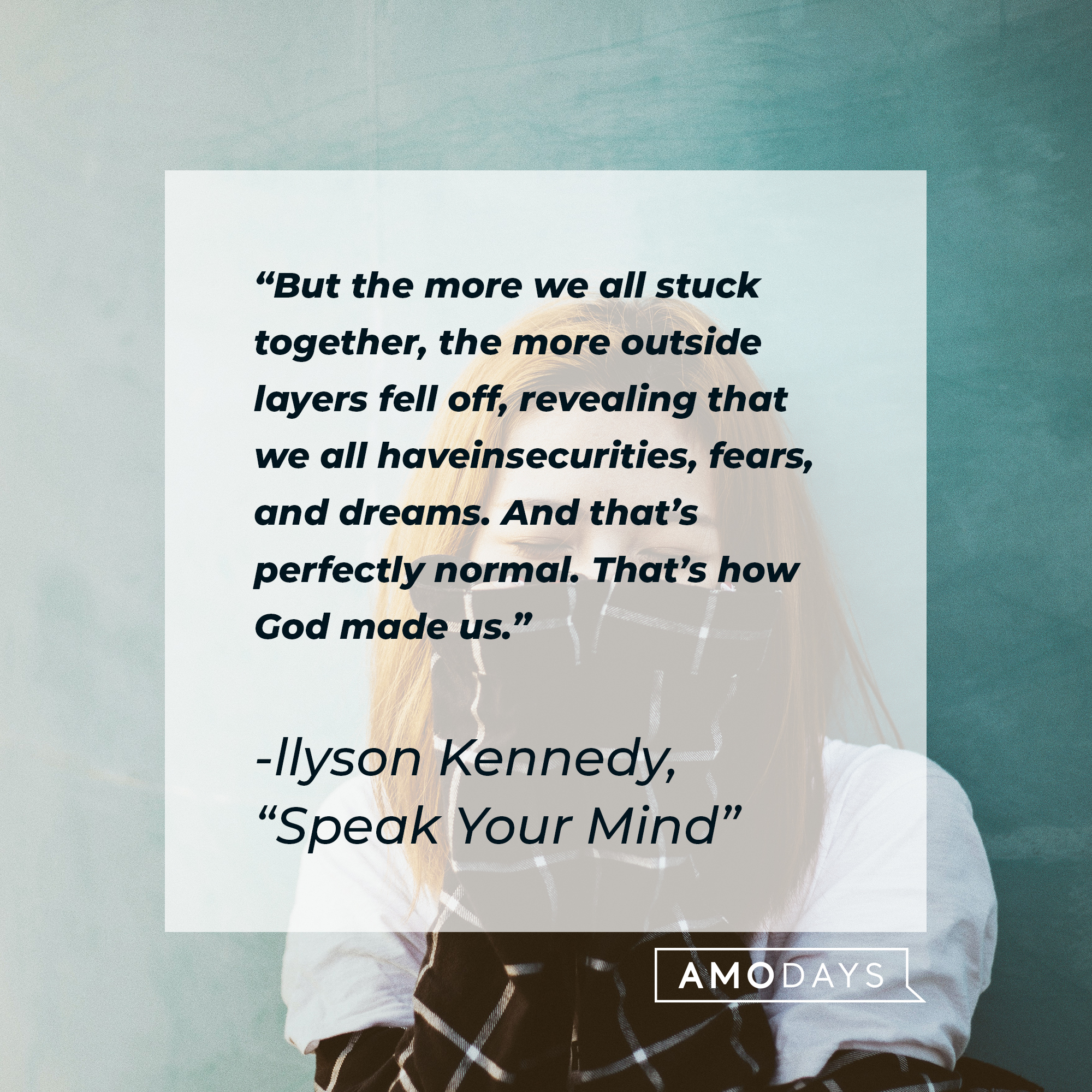 llyson Kennedy's quote: “But the more we all stuck together, the more outside layers fell off, revealing that we all have insecurities, fears, and dreams. And that’s perfectly normal. That’s how God made us.” | Image: AmoDays